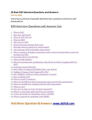25 Best EDI Interview Questions and Answers 
Posted by skills9 
List of top 24 edi most frequently asked interview questions and answers pdf 
download free 
EDI Interview Questions and Answers List 
1. What is EDI? 
2. How does EDI Work? 
3. What are EDI Drivers? 
4. What is IDES? 
5. Why move to EDI? 
6. What is the most common EDI cycle? 
7. Message context properties in orchestration? 
8. Intercompany ALE/E DI Within Same Client? 
9. When creating or changing the purchase order system it automatically creates the 
message type NEU. 
10. Extracting Data From EDI 830 
11. What are EDI Benefits? 
12. What are the functional specifications that will be needed for mapping IDOCs to 
EDT? 
13. Goods Movement With EDI 
14. Date Values To Segment E1EDKO3 How I can do this? 
15. Finding A Program That Triggers DOC File? 
16. EDI ORDERS: Duplicate Orders Submitted / Created 
17. How is EDI Started? 
18. What is an EDI Translator? 
19. What are the different kind of integration tools used for EDI transactions? 
20. What are the different standards used for EDI transactions? 
21. What is a 997? 
22. How do I arrange to receive the 835 transaction? 
23. What is a companion guide and how can I get one? 
24. Is there downtime for submitting claims to EDISS? 
25. What is required for enrollment with EDISS? 
Visit More Questions & Answers: www.skills9.com 
 