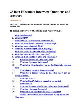 25 Best Hibernate Interview Questions and 
Answers 
Posted by skills9 
List of top 25 most frequently asked hibernate interview questions and answers pdf 
download free 
Hibernate Interview Questions and Answers List 
1. What is Hibernate? 
2. What is ORM? 
3. What does an ORM solution comprises of? 
4. What are the different levels of ORM quality? 
5. What is a pure relational ORM? 
6. What is a meant by light object mapping? 
7. What is a meant by medium object mapping? 
8. What is meant by full object mapping? 
9. What are the benefits of ORM and Hibernate? 
10. How does hibernate code looks like? 
11. What are Extension interfaces? 
12. What is the file extension you use for hibernate mapping 
file? 
13. What do you create a SessionFactory? 
14. What should SessionFactory be placed so that it can be 
easily accessed? 
15. What are POJOs? 
16. What is object/relational mapping metadata? 
17. What is HQL? 
18. What are the core interfaces of Hibernate framework? 
19. What is a HibernateTemplate? 
20. What are the benefits of HibernateTemplate? 
21. Explain the main difference between Entity Beans and 
Hibernate. 
 