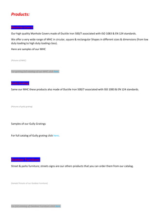 Products: 
Manhole Covers: 
Our high quality Manhole Covers made of Ductile Iron 500/7 associated with ISO 1083 & EN 124 standards.
We offer a very wide range of MHC in circular, square & rectangular Shapes in different sizes & dimensions (from low
duty loading to high duty loading class).
Here are samples of our MHC
(Pictures of MHC) 
For getting full catalog of our MHC click here.     
Gully Grating: 
Same our MHC these products also made of Ductile Iron 500/7 associated with ISO 1083 & EN 124 standards.
(Pictures of gully grating)
Samples of our Gully Gratings
For full catalog of Gully grating click here.
Outdoor Furniture: 
Street & parks furniture; streets signs are our others products that you can order them from our catalog.
(Sample Pictures of our Outdoor Furniture)
For full catalog of Outdoor Furniture click here. 
 