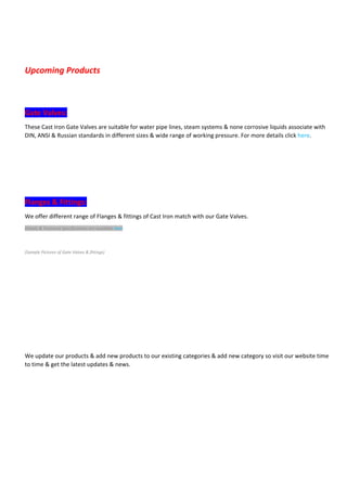 Upcoming Products 
Gate Valves: 
These Cast Iron Gate Valves are suitable for water pipe lines, steam systems & none corrosive liquids associate with
DIN, ANSI & Russian standards in different sizes & wide range of working pressure. For more details click here.
Flanges & Fittings: 
We offer different range of Flanges & fittings of Cast Iron match with our Gate Valves.
Details & Technical Specifications are available here
(Sample Pictures of Gate Valves & fittings) 
We update our products & add new products to our existing categories & add new category so visit our website time
to time & get the latest updates & news.
 