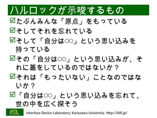 06/13/2025 Interface Device Laboratory, Kanazawa University http://ifdl.jp/
ハルロックが示唆するもの
たぶんみんな「原点」をもっている
そしてそれを忘れている
そして「自分は◯◯」という思い込みを
持っている
その「自分は◯◯」という思い込みが、そ
れに蓋をしているのではないか？
それは「もったいない」ことなのではな
いか？
「自分は◯◯」という思い込みを忘れて、
世の中を広く探そう
 