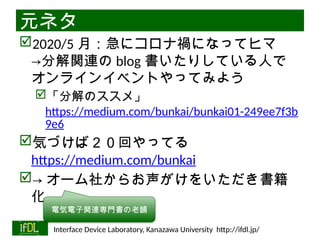 06/13/2025 Interface Device Laboratory, Kanazawa University http://ifdl.jp/
元ネタ
2020/5 月：急にコロナ禍になってヒマ
→分解関連の blog 書いたりしている人で
オンラインイベントやってみよう
「分解のススメ」
https://medium.com/bunkai/bunkai01-249ee7f3b
9e6
気づけば２０回やってる
https://medium.com/bunkai
→ オーム社からお声がけをいただき書籍
化
電気電子関連専門書の老舗
 