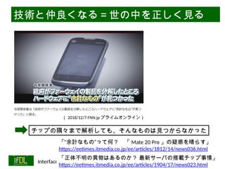 06/13/2025 Interface Device Laboratory, Kanazawa University http://ifdl.jp/
技術と仲良くなる＝世の中を正しく見る
（ 2018/12/7 FNN.jp プライムオンライン）
「“余計なもの”って何？ 「 Mate 20 Pro 」の疑惑を晴らす」
https://eetimes.itmedia.co.jp/ee/articles/1812/14/news036.html
チップの隅々まで解析しても、そんなものは見つからなかった
「正体不明の異物はあるのか？ 最新サーバの搭載チップ事情」
https://eetimes.itmedia.co.jp/ee/articles/1904/17/news023.html
 