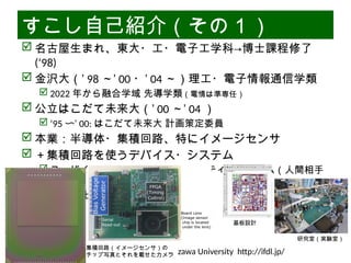 06/13/2025 Interface Device Laboratory, Kanazawa University http://ifdl.jp/
すこし自己紹介（その１）
 名古屋生まれ、東大・工・電子工学科→博士課程修了
(‘98)
 金沢大（’ 98 ～’ 00 ・’ 04 ～）理工・電子情報通信学類
 2022 年から融合学域 先導学類（電情は準専任）
 公立はこだて未来大（’ 00 ～’ 04 ）
 ’95 〜’ 00: はこだて未来大 計画策定委員
 本業：半導体・集積回路、特にイメージセンサ
 ＋集積回路を使うデバイス・システム
 ユーザインタフェース・インタラクティブシステム（人間相手
の機械）
 その「社会実装」の方策
集積回路（イメージセンサ）の
チップ写真とそれを載せたカメラ
基板設計
研究室（実験室）
 