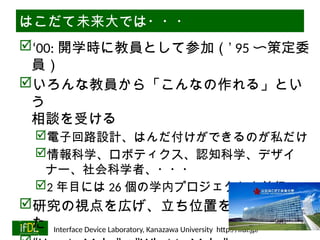 06/13/2025 Interface Device Laboratory, Kanazawa University http://ifdl.jp/
はこだて未来大では・・・
‘00: 開学時に教員として参加（’ 95 〜策定委
員）
いろんな教員から「こんなの作れる」とい
う
相談を受ける
電子回路設計、はんだ付けができるのが私だけ
情報科学、ロボティクス、認知科学、デザイ
ナー、社会科学者、・・・
2 年目には 26 個の学内プロジェクトを並行
研究の視点を広げ、立ち位置を明確化でき
た
 