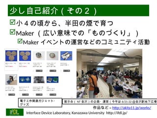 06/13/2025 Interface Device Laboratory, Kanazawa University http://ifdl.jp/
少し自己紹介（その２）
小４の頃から、半田の煙で育つ
Maker （広い意味での「ものづくり」）
Maker イベントの運営などのコミュニティ活動
展示会（ NT 金沢）の企画・運営（今年は 6/21-22 ＠金沢駅地下広場）
電子工作関連ガジェット・
グッズ
作品など→ http://akita11.jp/works/
 