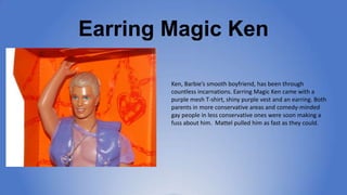 Earring Magic Ken
Ken, Barbie’s smooth boyfriend, has been through
countless incarnations. Earring Magic Ken came
with a p...