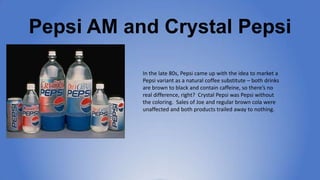 Pepsi AM and Crystal Pepsi
In the late 80s, Pepsi came up with the idea to
market a Pepsi variant as a natural coffee
subs...