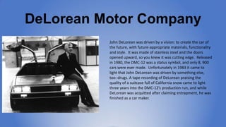 DeLorean Motor Company
John DeLorean was driven by a vision: to create the
car of the future, with future-appropriate
mate...