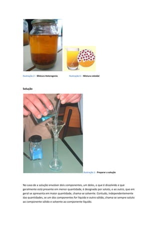 Ilustração 2 – Mistura Heterogenia   Ilustração 6 – Mistura coloidal




Solução




                                                   Ilustração 1 - Preparar a solução




No caso de a solução envolver dois componentes, um deles, o que é dissolvido e que
geralmente está presente em menor quantidade, é designado por soluto, e ao outro, que em
geral se apresenta em maior quantidade, chama-se solvente. Contudo, independentemente
das quantidades, se um dos componentes for líquido e outro sólido, chama-se sempre soluto
ao componente sólido e solvente ao componente líquido.
 