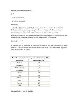 Para calcular uma solução e assim:

C=

 M= massa do soluto

 V= volume da solução

Densidade

 A densidade (p) corresponde à relação massa/volume de uma amostra de um material.
Embora a massa e o volume sejam propriedades extensivas, a razão dos seus valores é
constante para um determinado material, para um certo valor de temperatura.

A densidade é portanto uma propriedade característica de uma substância, sendo usada como
indicativo do grau de pureza da substância de que é feito um dado material.

Densidade ( p ) =


A determinação da densidade de uma substância passa, pois, pela determinação prévia
da massa e do volume de uma amostra dessa substância, calculando-se em seguida o
valor do quociente respectivo.




 Densidade característica de algumas substâncias (a 4ºC)
                                                    -3
       Substância                    Densidade (g cm )
         Acetona                           0,79
        Antraceno                          1,28
      Ácido benzóico                       1,07
       Ciclohexano                         0,79
            Etanol                         0,79
            Ferro                           7,8
         Naftaleno                         0,96
            Cobre                           8,9

         Alumínio                           2,7
            Azeite                         0,92



Ponto de fusão e Ponto de ebulição
 