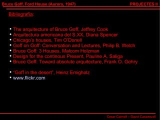 Bruce Goff, Ford House (Aurora, 1947) Cesar Calmell – David Casadevall PROJECTES II Bibliografía : The arquitecture of Bruce Goff, Jeffrey Cook Arquitectura americana del S.XX, Diana Spencer Chicago’s houses, Tim O’Donell Goff on Goff: Conversation and Lectures, Philip B. Welch Bruce Goff: 3 Houses, Malcom Holzman Design for the continous Present, Pauline A. Saliga Bruce Goff: Toward absolute arquitecture, Frank O. Gehry “ Goff in the desert”, Heinz Emigholz www.flickr.com 