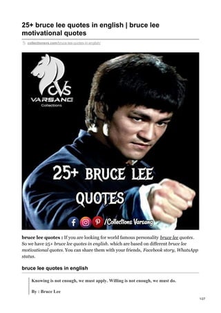 25+ bruce lee quotes in english | bruce lee
motivational quotes
collectionsvs.com/bruce-lee-quotes-in-english/
bruce lee quotes : If you are looking for world famous personality bruce lee quotes.
So we have 25+ bruce lee quotes in english. which are based on different bruce lee
motivational quotes. You can share them with your friends, Facebook story, WhatsApp
status.
bruce lee quotes in english
Knowing is not enough, we must apply. Willing is not enough, we must do.
By : Bruce Lee
1/27
 