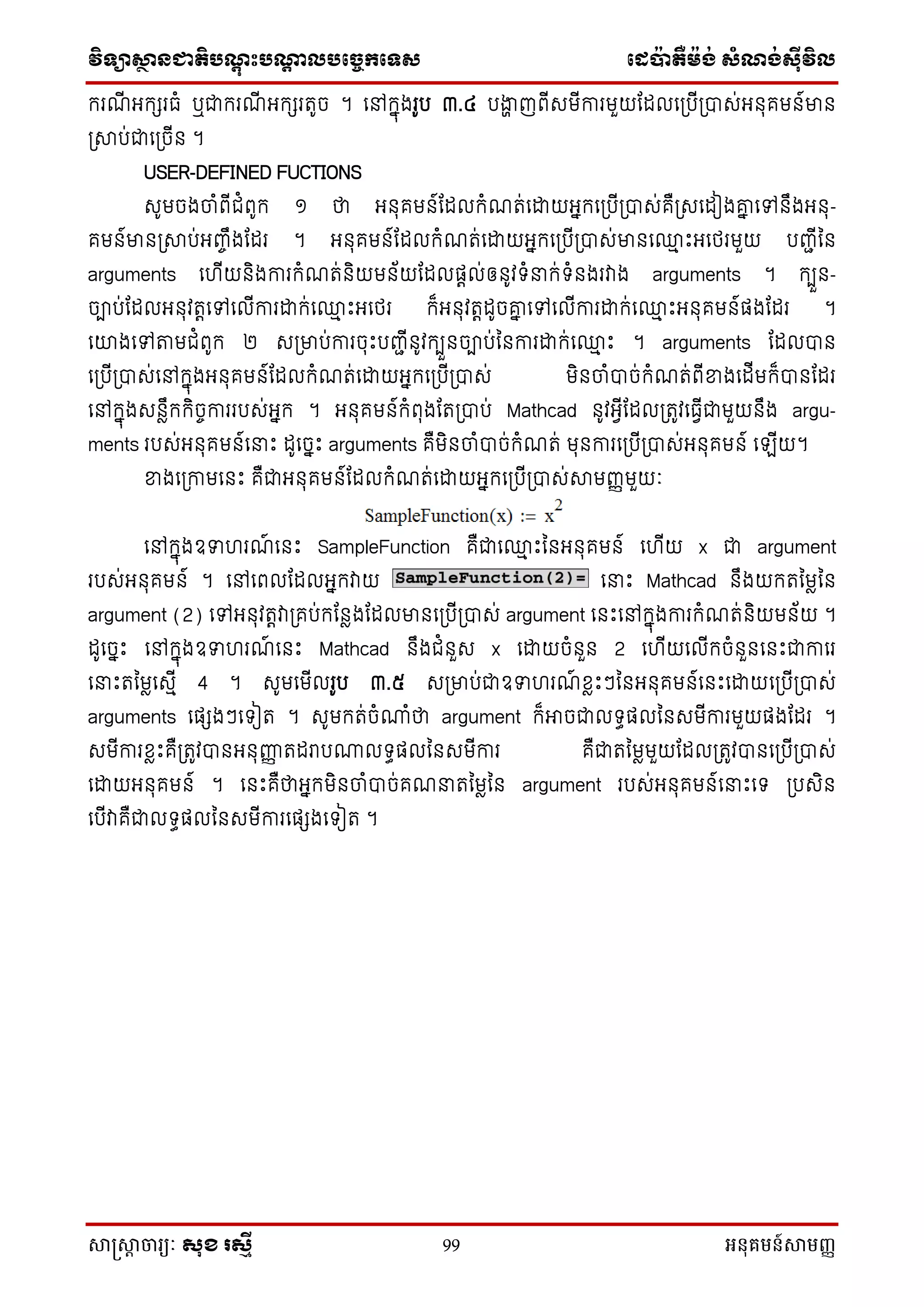 វិទ្្ាស្ថានជាតិបណ្តុះបណ្តាលបច្ចេកច្ទ្ស ច្េប៉ាតឺម៉ង់ សំណង់ស៊ីវិល
សាស្រ្សាា ចារ្យៈ សុខ រសមី 99 អនុគមន៍សាមញ្ញ
ក្រែី អក្េរធំ ឬជាក្រែី អក្េរតូច ។ នៅក្នុងរូប ៣.៤ បងាា ញពីសមីការមួយណែលនស្របីស្រាស់អ ុគម ៍មា
ស្រាប់ជានស្រចី ។
USER-DEFINED FUCTIONS
សូមចងចាំពីជំពូក្ ១ ថា អ ុគម ៍ណែលក្ំែត់នដ្ឋយអនក្នស្របីស្រាស់គឺស្រសនែៀងោន នៅ ឹងអ ុ-
គម ៍មា ស្រាប់អញ្េឹងណែរ ។ អ ុគម ៍ណែលក្ំែត់នដ្ឋយអនក្នស្របីស្រាស់មា ន្ម េះអនែរមួយ បញ្ជីន
arguments ន ីយ ិងការក្ំែត់ ិយម ័យណែលផតល់ឲ ូវទ្ំនក្់ទ្ំ ងរវាង arguments ។ ក្បួ -
ចាប់ណែលអ ុវតតនៅនលីការដ្ឋក្់ន្ម េះអនែរ ក្៏អ ុវតតែូចោន នៅនលីការដ្ឋក្់ន្ម េះអ ុគម ៍ផងណែរ ។
នោងនៅតាមជំពូក្ ២ សស្រមាប់ការចុេះបញ្ជី ូវក្បួ ចាប់ន ការដ្ឋក្់ន្ម េះ ។ arguments ណែលា
នស្របីស្រាស់នៅក្នុងអ ុគម ៍ណែលក្ំែត់នដ្ឋយអនក្នស្របីស្រាស់ មិ ចាំាច់ក្ំែត់ពីខាងនែីមក្៏ា ណែរ
នៅក្នុងស លឹក្ក្ិចេការរបស់អនក្ ។ អ ុគម ៍ក្ំពុងណតស្រាប់ Mathcad ូវអវីណែលស្រតូវនធវីជាមួយ ឹង argu-
ments របស់អ ុគម ៍ននេះ ែូនចនេះ arguments គឺមិ ចាំាច់ក្ំែត់ មុ ការនស្របីស្រាស់អ ុគម ៍ នឡីយ។
ខាងនស្រកាមន េះ គឺជាអ ុគម ៍ណែលក្ំែត់នដ្ឋយអនក្នស្របីស្រាស់ាមញ្ញមួយៈ
នៅក្នុងឧទ រែ៍ ន េះ SampleFunction គឺជាន្ម េះន អ ុគម ៍ ន ីយ x ជា argument
របស់អ ុគម ៍ ។ នៅនពលណែលអនក្វាយ ននេះ Mathcad ឹងយក្តនមលន
argument (2) នៅអ ុវតតវាស្រគប់ក្ណ លងណែលមា នស្របីស្រាស់ argument ន េះនៅក្នុងការក្ំែត់ ិយម ័យ ។
ែូនចនេះ នៅក្នុងឧទ រែ៍ ន េះ Mathcad ឹងជំ ួស x នដ្ឋយចំ ួ 2 ន ីយនលីក្ចំ ួ ន េះជាកានរ
ននេះតនមលនសមី 4 ។ សូមនមីលរូប ៣.៥ សស្រមាប់ជាឧទ រែ៍ ខ្លេះៗន អ ុគម ៍ន េះនដ្ឋយនស្របីស្រាស់
arguments នផេងៗនទ្ៀត ។ សូមក្ត់ចំណាំថា argument ក្៏អាចជាលទ្ធផលន សមីការមួយផងណែរ ។
សមីការខ្លេះគឺស្រតូវា អ ុញ្ញញ តែរាបណាលទ្ធផលន សមីការ គឺជាតនមលមួយណែលស្រតូវា នស្របីស្រាស់
នដ្ឋយអ ុគម ៍ ។ ន េះគឺថាអនក្មិ ចាំាច់គែនតនមលន argument របស់អ ុគម ៍ននេះនទ្ ស្របសិ
នបីវាគឺជាលទ្ធផលន សមីការនផេងនទ្ៀត ។
 
