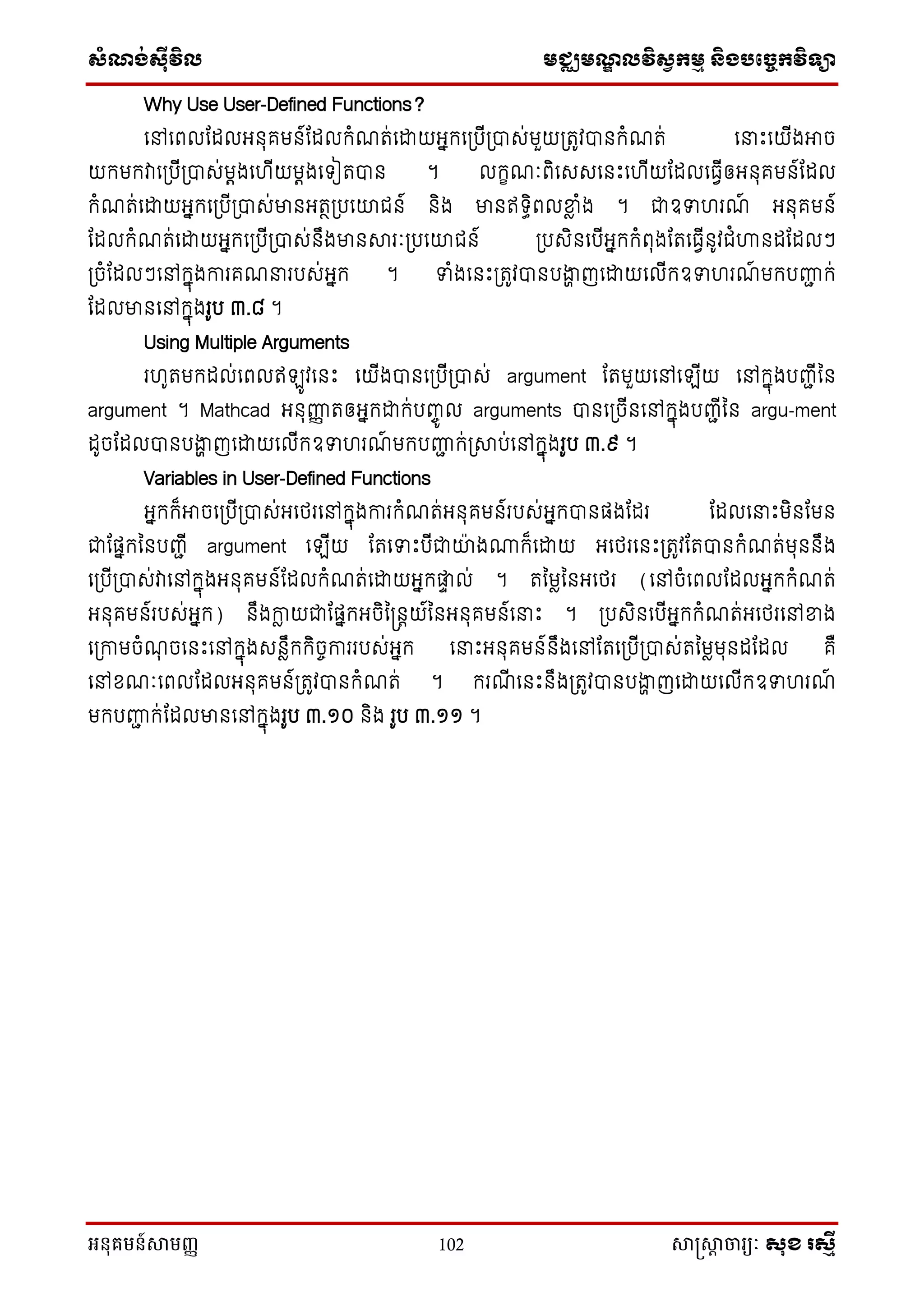 សំណង់ស៊ីវិល មជ្ឈមណឌលវិសវកមម និងបច្ចេកវិទ្្ា
អនុគមន៍សាមញ្ញ 102 សាស្រ្សាា ចារ្យៈ សុខ រសមី
Why Use User-Defined Functions?
នៅនពលណែលអ ុគម ៍ណែលក្ំែត់នដ្ឋយអនក្នស្របីស្រាស់មួយស្រតូវា ក្ំែត់ ននេះនយីងអាច
យក្មក្វានស្របីស្រាស់មតងន ីយមតងនទ្ៀតា ។ លក្ខែៈពិនសសន េះន ីយណែលនធវីឲអ ុគម ៍ណែល
ក្ំែត់នដ្ឋយអនក្នស្របីស្រាស់មា អតថស្របនោជ ៍ ិង មា ឥទ្ធិពលខាល ំង ។ ជាឧទ រែ៍ អ ុគម ៍
ណែលក្ំែត់នដ្ឋយអនក្នស្របីស្រាស់ ឹងមា ារៈស្របនោជ ៍ ស្របសិ នបីអនក្ក្ំពុងណតនធវី ូវជំហា ែណែលៗ
ស្រចំណែលៗនៅក្នុងការគែនរបស់អនក្ ។ ទំងន េះស្រតូវា បងាា ញនដ្ឋយនលីក្ឧទ រែ៍ មក្បញ្ញជ ក្់
ណែលមា នៅក្នុងរូប ៣.៨ ។
Using Multiple Arguments
រ ូតមក្ែល់នពលឥឡូវន េះ នយីងា នស្របីស្រាស់ argument ណតមួយនៅនឡីយ នៅក្នុងបញ្ជីន
argument ។ Mathcad អ ុញ្ញញ តឲអនក្ដ្ឋក្់បញ្េូ ល arguments ា នស្រចី នៅក្នុងបញ្ជីន argu-ment
ែូចណែលា បងាា ញនដ្ឋយនលីក្ឧទ រែ៍ មក្បញ្ញជ ក្់ស្រាប់នៅក្នុងរូប ៣.៩ ។
Variables in User-Defined Functions
អនក្ក្៏អាចនស្របីស្រាស់អនែរនៅក្នុងការក្ំែត់អ ុគម ៍របស់អនក្ា ផងណែរ ណែលននេះមិ ណម
ជាណផនក្ន បញ្ជី argument នឡីយ ណតនទេះបីជាោ៉ា ងណាក្៏នដ្ឋយ អនែរន េះស្រតូវណតា ក្ំែត់មុ ឹង
នស្របីស្រាស់វានៅក្នុងអ ុគម ៍ណែលក្ំែត់នដ្ឋយអនក្តា ល់ ។ តនមលន អនែរ (នៅចំនពលណែលអនក្ក្ំែត់
អ ុគម ៍របស់អនក្) ឹងកាល យជាណផនក្អចិន្ តយ៍ន អ ុគម ៍ននេះ ។ ស្របសិ នបីអនក្ក្ំែត់អនែរនៅខាង
នស្រកាមចំែុ ចន េះនៅក្នុងស លឹក្ក្ិចេការរបស់អនក្ ននេះអ ុគម ៍ ឹងនៅណតនស្របីស្រាស់តនមលមុ ែណែល គឺ
នៅខ្ែៈនពលណែលអ ុគម ៍ស្រតូវា ក្ំែត់ ។ ក្រែី ន េះ ឹងស្រតូវា បងាា ញនដ្ឋយនលីក្ឧទ រែ៍
មក្បញ្ញជ ក្់ណែលមា នៅក្នុងរូប ៣.១០ ិង រូប ៣.១១ ។
 