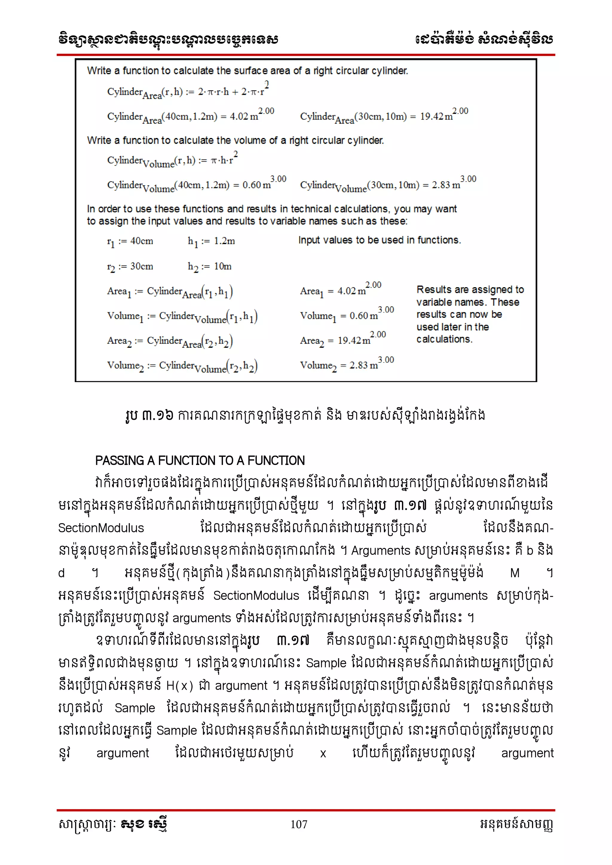 វិទ្្ាស្ថានជាតិបណ្តុះបណ្តាលបច្ចេកច្ទ្ស ច្េប៉ាតឺម៉ង់ សំណង់ស៊ីវិល
សាស្រ្សាា ចារ្យៈ សុខ រសមី 107 អនុគមន៍សាមញ្ញ
រូប ៣.១៦ ការគែនរក្ស្រក្ឡានផាមុខ្កាត់ ិង មាឌរបស់សុីឡាំងរាងរងវង់ណក្ង
PASSING A FUNCTION TO A FUNCTION
វាក្៏អាចនៅរួចផងណែរក្នុងការនស្របីស្រាស់អ ុគម ៍ណែលក្ំែត់នដ្ឋយអនក្នស្របីស្រាស់ណែលមា ពីខាងនែី
មនៅក្នុងអ ុគម ៍ណែលក្ំែត់នដ្ឋយអនក្នស្របីស្រាស់ែមីមួយ ។ នៅក្នុងរូប ៣.១៧ ផតល់ ូវឧទ រែ៍ មួយន
SectionModulus ណែលជាអ ុគម ៍ណែលក្ំែត់នដ្ឋយអនក្នស្របីស្រាស់ ណែល ឹងគែ-
នម៉ាូឌុលមុខ្កាត់ន ធនឹមណែលមា មុខ្កាត់រាងចតុនកាែណក្ង ។ Arguments សស្រមាប់អ ុគម ៍ន េះ គឺ b ិង
d ។ អ ុគម ៍ែមី(ក្ុងស្រតាំង) ឹងគែនក្ុងស្រតាំងនៅក្នុងធនឹមសស្រមាប់សមមតិក្មមម៉ាូម៉ាង់ M ។
អ ុគម ៍ន េះនស្របីស្រាស់អ ុគម ៍ SectionModulus នែីមបីគែន ។ ែូនចនេះ arguments សស្រមាប់ក្ុង-
ស្រតាំងស្រតូវណតរួមបញ្េូ ល ូវ arguments ទំងអស់ណែលស្រតូវការសស្រមាប់អ ុគម ៍ទំងពីរន េះ ។
ឧទ រែ៍ ទ្ីពីរណែលមា នៅក្នុងរូប ៣.១៧ គឺមា លក្ខែៈសមុគាម ញជាងមុ ប តិច ប៉ាុណ តវា
មា ឥទ្ធិពលជាងមុ ឆ្ងង យ ។ នៅក្នុងឧទ រែ៍ ន េះ Sample ណែលជាអ ុគម ៍ក្ំែត់នដ្ឋយអនក្នស្របីស្រាស់
ឹងនស្របីស្រាស់អ ុគម ៍ H(x) ជា argument ។ អ ុគម ៍ណែលស្រតូវា នស្របីស្រាស់ ឹងមិ ស្រតូវា ក្ំែត់មុ
រ ូតែល់ Sample ណែលជាអ ុគម ៍ក្ំែត់នដ្ឋយអនក្នស្របីស្រាស់ស្រតូវា នធវីរួចរាល់ ។ ន េះមា ័យថា
នៅនពលណែលអនក្នធវី Sample ណែលជាអ ុគម ៍ក្ំែត់នដ្ឋយអនក្នស្របីស្រាស់ ននេះអនក្ចាំាច់ស្រតូវណតរួមបញ្េូ ល
ូវ argument ណែលជាអនែរមួយសស្រមាប់ x ន ីយក្៏ស្រតូវណតរួមបញ្េូ ល ូវ argument
 