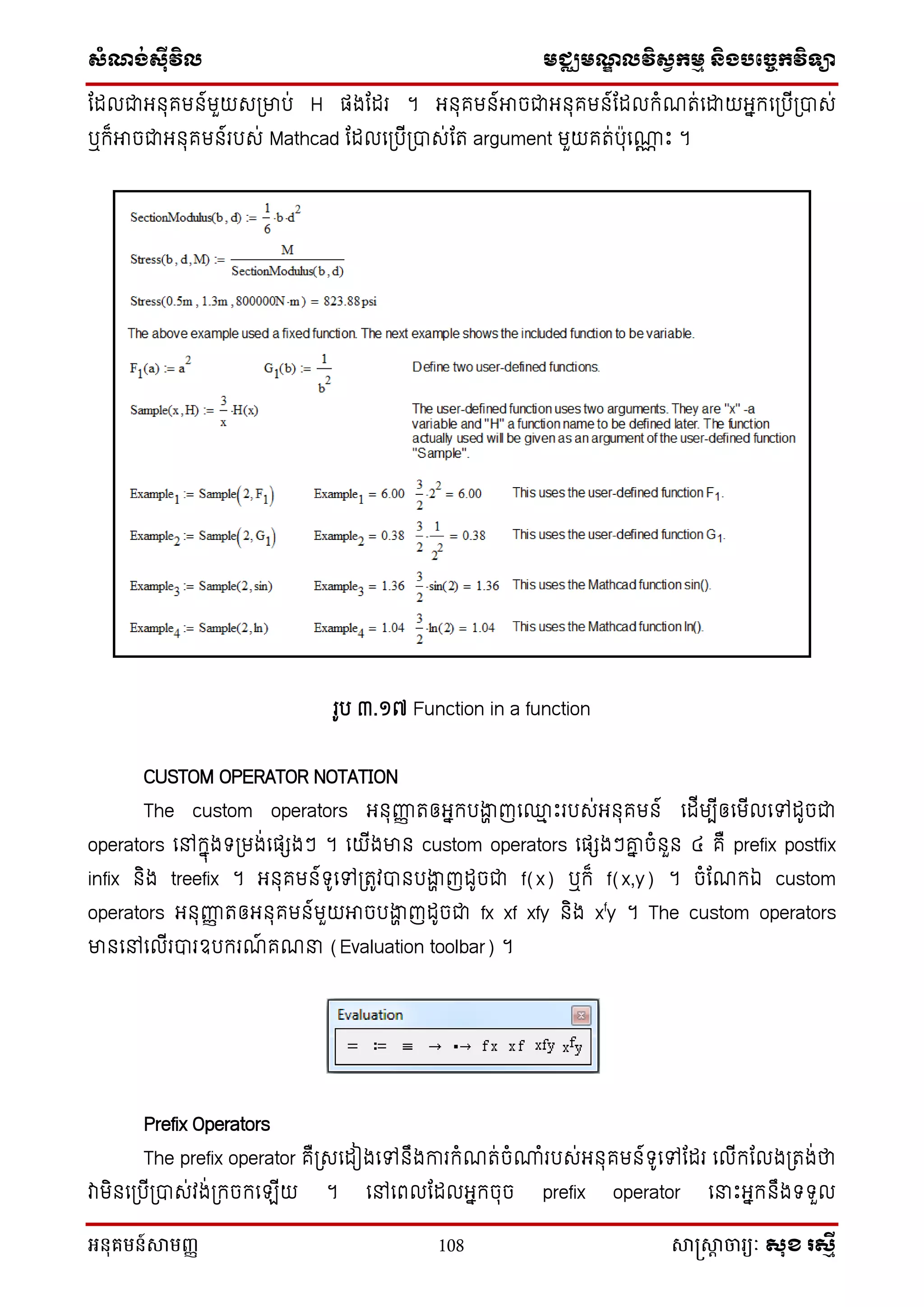 សំណង់ស៊ីវិល មជ្ឈមណឌលវិសវកមម និងបច្ចេកវិទ្្ា
អនុគមន៍សាមញ្ញ 108 សាស្រ្សាា ចារ្យៈ សុខ រសមី
ណែលជាអ ុគម ៍មួយសស្រមាប់ H ផងណែរ ។ អ ុគម ៍អាចជាអ ុគម ៍ណែលក្ំែត់នដ្ឋយអនក្នស្របីស្រាស់
ឬក្៏អាចជាអ ុគម ៍របស់ Mathcad ណែលនស្របីស្រាស់ណត argument មួយគត់ប៉ាុនណាណ េះ ។
រូប ៣.១៧ Function in a function
CUSTOM OPERATOR NOTATION
The custom operators អ ុញ្ញញ តឲអនក្បងាា ញន្ម េះរបស់អ ុគម ៍ នែីមបីឲនមីលនៅែូចជា
operators នៅក្នុងទ្ស្រមង់នផេងៗ ។ នយីងមា custom operators នផេងៗោន ចំ ួ ៤ គឺ prefix postfix
infix ិង treefix ។ អ ុគម ៍ទ្ូនៅស្រតូវា បងាា ញែូចជា f(x) ឬក្៏ f(x,y) ។ ចំណែក្ឯ custom
operators អ ុញ្ញញ តឲអ ុគម ៍មួយអាចបងាា ញែូចជា fx xf xfy ិង xf
y ។ The custom operators
មា នៅនលីរារឧបក្រែ៍ គែន (Evaluation toolbar) ។
Prefix Operators
The prefix operator គឺស្រសនែៀងនៅ ឹងការក្ំែត់ចំណាំរបស់អ ុគម ៍ទ្ូនៅណែរ នលីក្ណលងស្រតង់ថា
វាមិ នស្របីស្រាស់វង់ស្រក្ចក្នឡីយ ។ នៅនពលណែលអនក្ចុច prefix operator ននេះអនក្ ឹងទ្ទ្ួល
 