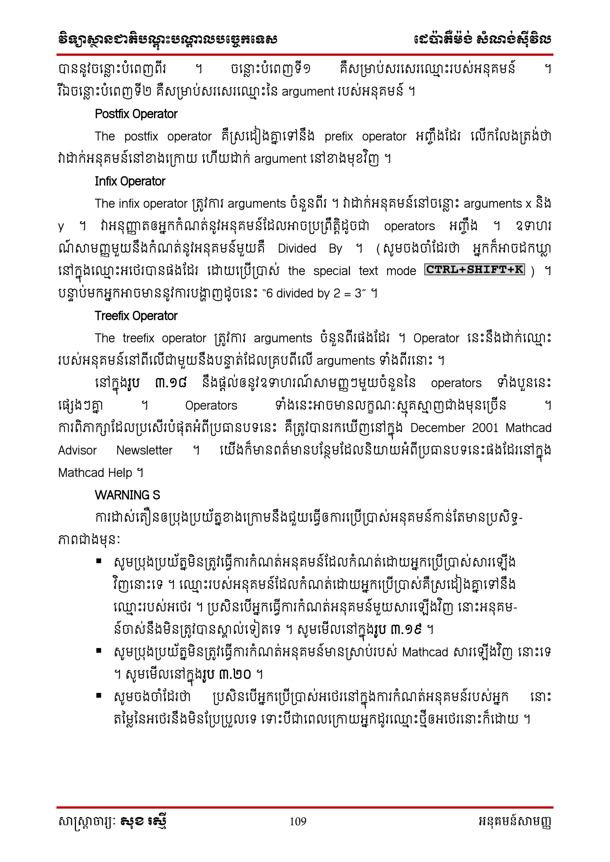 វិទ្្ាស្ថានជាតិបណ្តុះបណ្តាលបច្ចេកច្ទ្ស ច្េប៉ាតឺម៉ង់ សំណង់ស៊ីវិល
សាស្រ្សាា ចារ្យៈ សុខ រសមី 109 អនុគមន៍សាមញ្ញ
ា ូវចននល េះបំនពញពីរ ។ ចននល េះបំនពញទ្ី១ គឺសស្រមាប់សរនសរន្ម េះរបស់អ ុគម ៍ ។
រ ីឯចននល េះបំនពញទ្ី២ គឺសស្រមាប់សរនសរន្ម េះន argument របស់អ ុគម ៍ ។
Postfix Operator
The postfix operator គឺស្រសនែៀងោន នៅ ឹង prefix operator អញ្េឹងណែរ នលីក្ណលងស្រតង់ថា
វាដ្ឋក្់អ ុគម ៍នៅខាងនស្រកាយ ន ីយដ្ឋក្់ argument នៅខាងមុខ្វ ិញ ។
Infix Operator
The infix operator ស្រតូវការ arguments ចំ ួ ពីរ ។ វាដ្ឋក្់អ ុគម ៍នៅចននល េះ arguments x ិង
y ។ វាអ ុញ្ញញ តឲអនក្ក្ំែត់ ូវអ ុគម ៍ណែលអាចស្របស្រពឹតតិែូចជា operators អញ្េឹង ។ ឧទ រ
ែ៍ ាមញ្ញមួយ ឹងក្ំែត់ ូវអ ុគម ៍មួយគឺ Divided By ។ (សូមចងចាំណែរថា អនក្ក្៏អាចែក្ឃ្លល
នៅក្នុងន្ម េះអនែរា ផងណែរ នដ្ឋយនស្របីស្រាស់ the special text mode ) ។
បនា ប់មក្អនក្អាចមា ូវការបងាា ញែូចន េះ “6 divided by 2 = 3” ។
Treefix Operator
The treefix operator ស្រតូវការ arguments ចំ ួ ពីរផងណែរ ។ Operator ន េះ ឹងដ្ឋក្់ន្ម េះ
របស់អ ុគម ៍នៅពីនលីជាមួយ ឹងបនា ត់ណែលស្រគបពីនលី arguments ទំងពីរននេះ ។
នៅក្នុងរូប ៣.១៨ ឹងផតល់ឲ ូវឧទ រែ៍ ាមញ្ញៗមួយចំ ួ ន operators ទំងបួ ន េះ
នផេងៗោន ។ Operators ទំងន េះអាចមា លក្ខែៈសមុគាម ញជាងមុ នស្រចី ។
ការពិភាក្ាណែលស្របនសីរបំផុតអំពីស្របធ្ល បទ្ន េះ គឺស្រតូវា រក្ន ីញនៅក្នុង December 2001 Mathcad
Advisor Newsletter ។ នយីងក្៏មា ពត៌មា បណ ថមណែល ិោយអំពីស្របធ្ល បទ្ន េះផងណែរនៅក្នុង
Mathcad Help ។
WARNING S
ការដ្ឋស់នតឿ ឲស្របុងស្របយ័តនខាងនស្រកាម ឹងជួយនធវីឲការនស្របីស្រាស់អ ុគម ៍កា ់ណតមា ស្របសិទ្ធ-
ភាពជាងមុ ៈ
 សូមស្របុងស្របយ័តនមិ ស្រតូវនធវីការក្ំែត់អ ុគម ៍ណែលក្ំែត់នដ្ឋយអនក្នស្របីស្រាស់ារនឡីង
វ ិញននេះនទ្ ។ ន្ម េះរបស់អ ុគម ៍ណែលក្ំែត់នដ្ឋយអនក្នស្របីស្រាស់គឺស្រសនែៀងោន នៅ ឹង
ន្ម េះរបស់អនែរ ។ ស្របសិ នបីអនក្នធវីការក្ំែត់អ ុគម ៍មួយារនឡីងវ ិញ ននេះអ ុគម-
៍ចាស់ ឹងមិ ស្រតូវា ាា ល់នទ្ៀតនទ្ ។ សូមនមីលនៅក្នុងរូប ៣.១៩ ។
 សូមស្របុងស្របយ័តនមិ ស្រតូវនធវីការក្ំែត់អ ុគម ៍មា ស្រាប់របស់ Mathcad ារនឡីងវ ិញ ននេះនទ្
។ សូមនមីលនៅក្នុងរូប ៣.២០ ។
 សូមចងចាំណែរថា ស្របសិ នបីអនក្នស្របីស្រាស់អនែរនៅក្នុងការក្ំែត់អ ុគម ៍របស់អនក្ ននេះ
តនមលន អនែរ ឹងមិ ណស្របស្របួលនទ្ នទេះបីជានពលនស្រកាយអនក្ែូរន្ម េះែមីឲអនែរននេះក្៏នដ្ឋយ ។
 