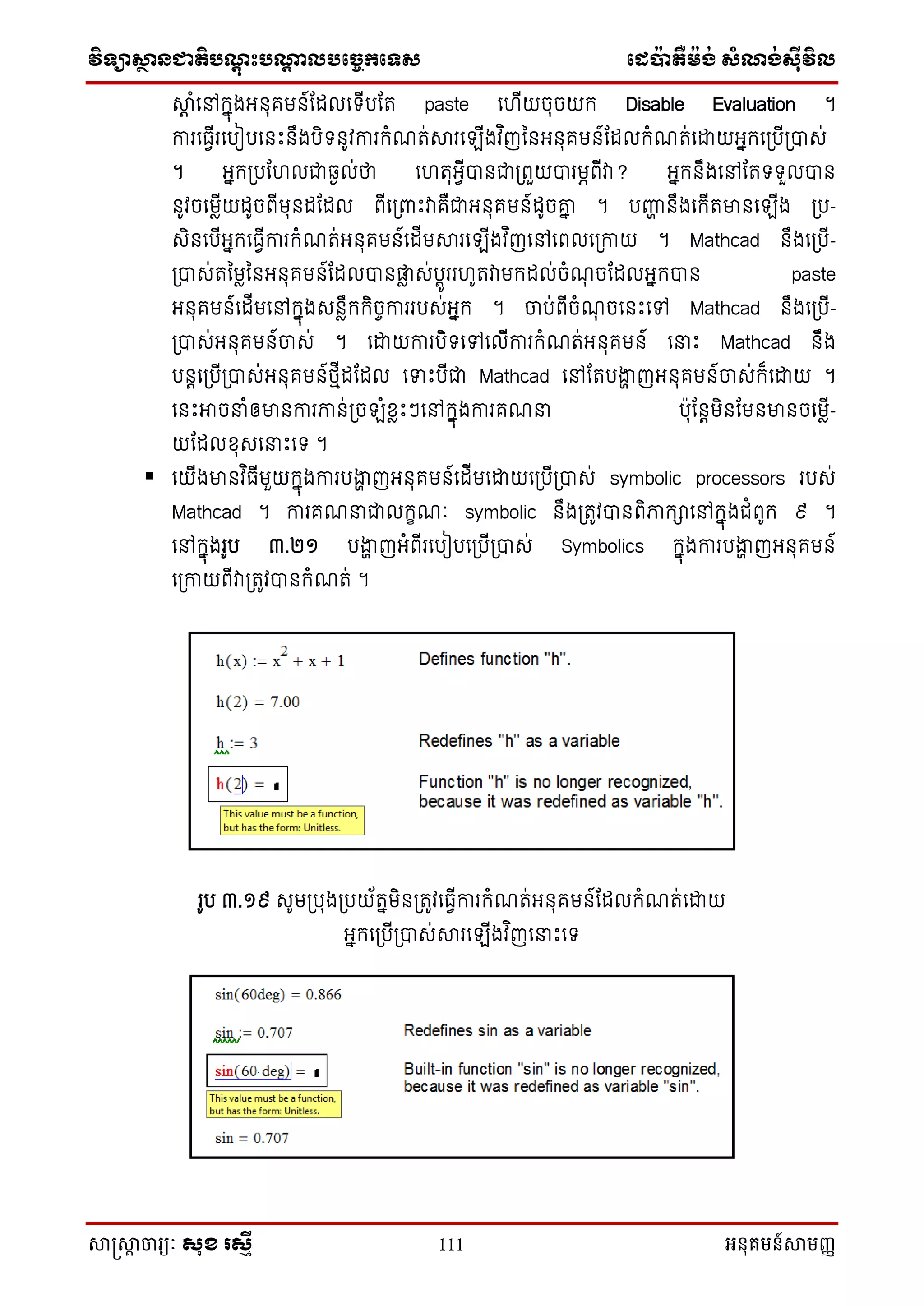 វិទ្្ាស្ថានជាតិបណ្តុះបណ្តាលបច្ចេកច្ទ្ស ច្េប៉ាតឺម៉ង់ សំណង់ស៊ីវិល
សាស្រ្សាា ចារ្យៈ សុខ រសមី 111 អនុគមន៍សាមញ្ញ
ាត ំនៅក្នុងអ ុគម ៍ណែលនទ្ីបណត paste ន ីយចុចយក្ Disable Evaluation ។
ការនធវីរនបៀបន េះ ឹងបិទ្ ូវការក្ំែត់ារនឡីងវ ិញន អ ុគម ៍ណែលក្ំែត់នដ្ឋយអនក្នស្របីស្រាស់
។ អនក្ស្របណ លជាវងល់ថា ន តុអវីា ជាស្រពួយារមភពីវា? អនក្ ឹងនៅណតទ្ទ្ួលា
ូវចនមលីយែូចពីមុ ែណែល ពីនស្រពាេះវាគឺជាអ ុគម ៍ែូចោន ។ បញ្ញា ឹងនក្ីតមា នឡីង ស្រប-
សិ នបីអនក្នធវីការក្ំែត់អ ុគម ៍នែីមារនឡីងវ ិញនៅនពលនស្រកាយ ។ Mathcad ឹងនស្របី-
ស្រាស់តនមលន អ ុគម ៍ណែលា តល ស់បតូររ ូតវាមក្ែល់ចំែុ ចណែលអនក្ា paste
អ ុគម ៍នែីមនៅក្នុងស លឹក្ក្ិចេការរបស់អនក្ ។ ចាប់ពីចំែុ ចន េះនៅ Mathcad ឹងនស្របី-
ស្រាស់អ ុគម ៍ចាស់ ។ នដ្ឋយការបិទ្នៅនលីការក្ំែត់អ ុគម ៍ ននេះ Mathcad ឹង
ប តនស្របីស្រាស់អ ុគម ៍ែមីែណែល នទេះបីជា Mathcad នៅណតបងាា ញអ ុគម ៍ចាស់ក្៏នដ្ឋយ ។
ន េះអាចនំឲមា ការភា ់ស្រចឡំខ្លេះៗនៅក្នុងការគែន ប៉ាុណ តមិ ណម មា ចនមលី-
យណែលខ្ុសននេះនទ្ ។
 នយីងមា វ ិធីមួយក្នុងការបងាា ញអ ុគម ៍នែីមនដ្ឋយនស្របីស្រាស់ symbolic processors របស់
Mathcad ។ ការគែនជាលក្ខែៈ symbolic ឹងស្រតូវា ពិភាក្ានៅក្នុងជំពូក្ ៩ ។
នៅក្នុងរូប ៣.២១ បងាា ញអំពីរនបៀបនស្របីស្រាស់ Symbolics ក្នុងការបងាា ញអ ុគម ៍
នស្រកាយពីវាស្រតូវា ក្ំែត់ ។
រូប ៣.១៩ សូមស្របុងស្របយ័តនមិ ស្រតូវនធវីការក្ំែត់អ ុគម ៍ណែលក្ំែត់នដ្ឋយ
អនក្នស្របីស្រាស់ារនឡីងវ ិញននេះនទ្
 