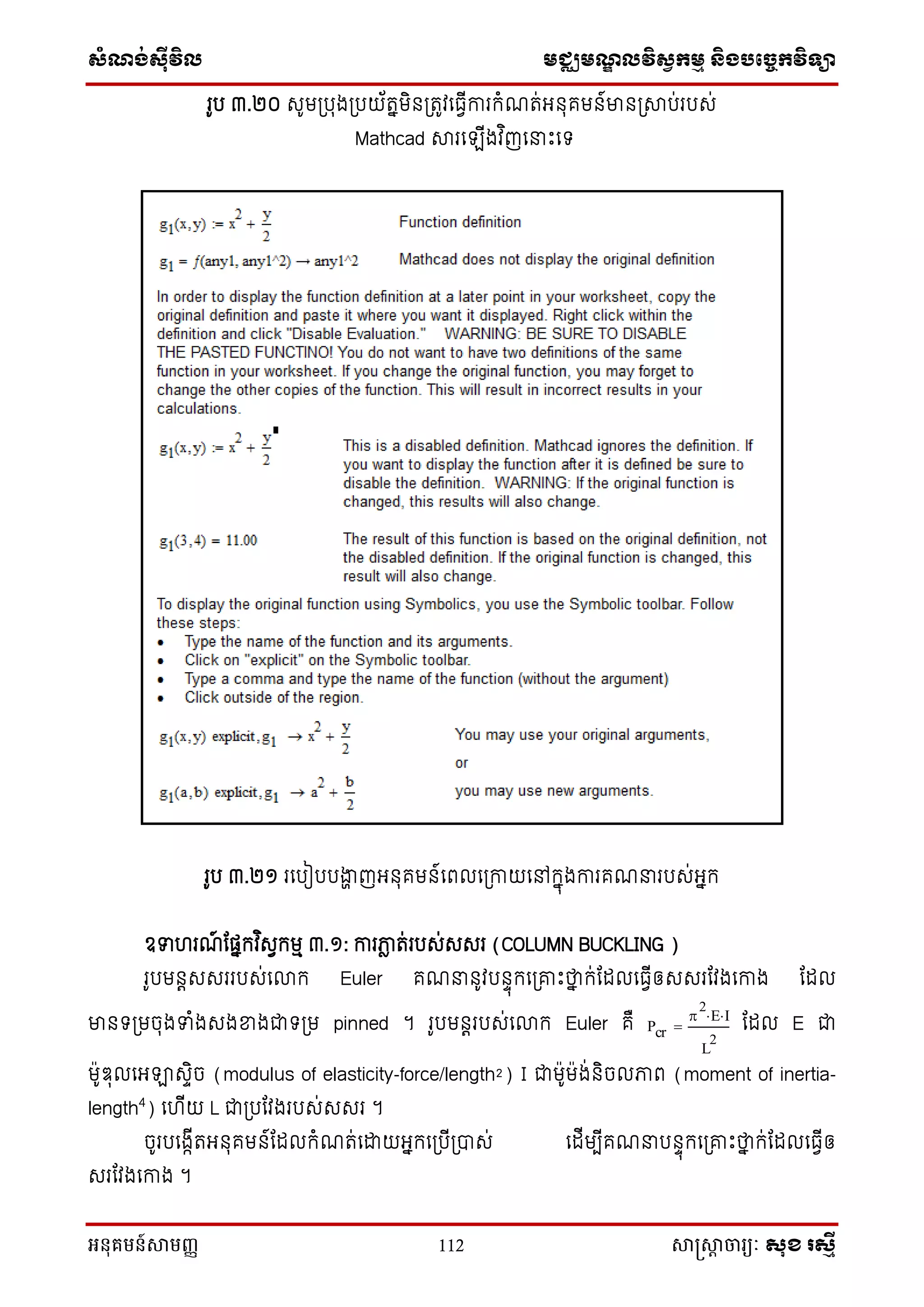 សំណង់ស៊ីវិល មជ្ឈមណឌលវិសវកមម និងបច្ចេកវិទ្្ា
អនុគមន៍សាមញ្ញ 112 សាស្រ្សាា ចារ្យៈ សុខ រសមី
រូប ៣.២០ សូមស្របុងស្របយ័តនមិ ស្រតូវនធវីការក្ំែត់អ ុគម ៍មា ស្រាប់របស់
Mathcad ារនឡីងវ ិញននេះនទ្
រូប ៣.២១ រនបៀបបងាា ញអ ុគម ៍នពលនស្រកាយនៅក្នុងការគែនរបស់អនក្
ឧទ រែ៍ ណផនក្វ ិសវក្មម ៣.១: ការភាល ត់របស់សសរ (COLUMN BUCKLING )
រូបម តសសររបស់នលាក្ Euler គែន ូវប ាុក្នស្រោេះថាន ក្់ណែលនធវីឲសសរណវងនកាង ណែល
មា ទ្ស្រមចុងទំងសងខាងជាទ្ស្រម pinned ។ រូបម តរបស់នលាក្ Euler គឺ ណែល E ជា
ម៉ាូឌុលនអឡាសាិច (modulus of elasticity-force/length²) I ជាម៉ាូម៉ាង់ ិចលភាព (moment of inertia-
length4
) ន ីយ L ជាស្របណវងរបស់សសរ ។
ចូរបនងកីតអ ុគម ៍ណែលក្ំែត់នដ្ឋយអនក្នស្របីស្រាស់ នែីមបីគែនប ាុក្នស្រោេះថាន ក្់ណែលនធវីឲ
សរណវងនកាង ។
Pcr

2
E I
L
2

 