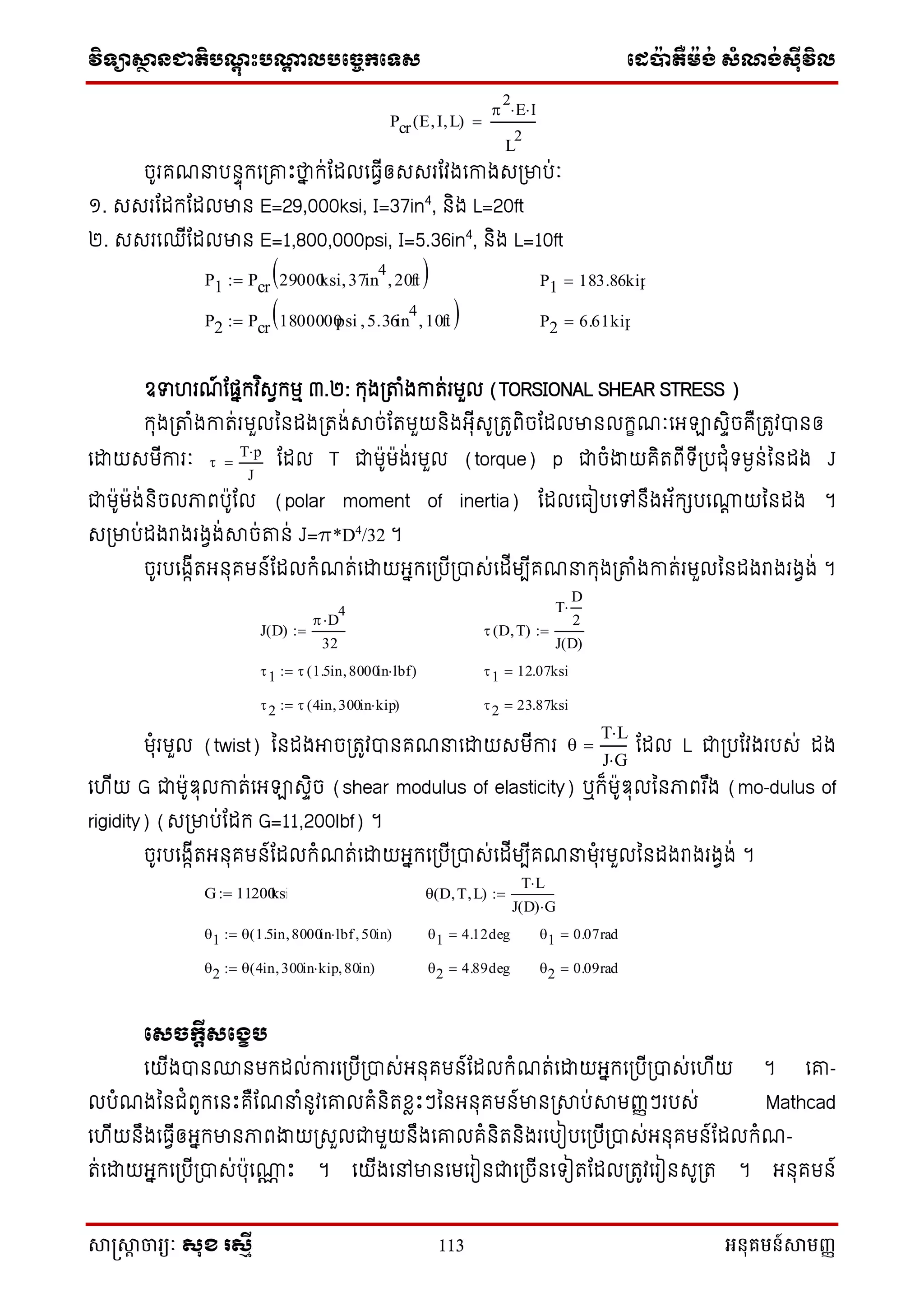 វិទ្្ាស្ថានជាតិបណ្តុះបណ្តាលបច្ចេកច្ទ្ស ច្េប៉ាតឺម៉ង់ សំណង់ស៊ីវិល
សាស្រ្សាា ចារ្យៈ សុខ រសមី 113 អនុគមន៍សាមញ្ញ
ចូរគែនប ាុក្នស្រោេះថាន ក្់ណែលនធវីឲសសរណវងនកាងសស្រមាប់ៈ
១. សសរណែក្ណែលមា E=29,000ksi, I=37in4
, ិង L=20ft
២. សសរនឈីណែលមា E=1,800,000psi, I=5.36in4
, ិង L=10ft
ឧទ រែ៍ ណផនក្វ ិសវក្មម ៣.២: ក្ុងស្រតាំងកាត់រមួល (TORSIONAL SHEAR STRESS )
ក្ុងស្រតាំងកាត់រមួលន ែងស្រតង់ាច់ណតមួយ ិងអុីសូស្រតូពិចណែលមា លក្ខែៈនអឡាសាិចគឺស្រតូវា ឲ
នដ្ឋយសមីការៈ ណែល T ជាម៉ាូម៉ាង់រមួល (torque) p ជាចំងាយគិតពីទ្ីស្របជុំទ្មង ់ន ែង J
ជាម៉ាូម៉ាង់ ិចលភាពប៉ាូណល (polar moment of inertia) ណែលនធៀបនៅ ឹងអ័ក្េបនណាត យន ែង ។
សស្រមាប់ែងរាងរងវង់ាច់តា ់ J=p*D4
/32 ។
ចូរបនងកីតអ ុគម ៍ណែលក្ំែត់នដ្ឋយអនក្នស្របីស្រាស់នែីមបីគែនក្ុងស្រតាំងកាត់រមួលន ែងរាងរងវង់ ។
មុំរមួល (twist) ន ែងអាចស្រតូវា គែននដ្ឋយសមីការ ណែល L ជាស្របណវងរបស់ ែង
ន ីយ G ជាម៉ាូឌុលកាត់នអឡាសាិច (shear modulus of elasticity) ឬក្៏ម៉ាូឌុលន ភាពរ ឹង (mo-dulus of
rigidity) (សស្រមាប់ណែក្ G=11,200lbf) ។
ចូរបនងកីតអ ុគម ៍ណែលក្ំែត់នដ្ឋយអនក្នស្របីស្រាស់នែីមបីគែនមុំរមួលន ែងរាងរងវង់ ។
សេចកតីេសខេប
នយីងា ្ មក្ែល់ការនស្របីស្រាស់អ ុគម ៍ណែលក្ំែត់នដ្ឋយអនក្នស្របីស្រាស់ន ីយ ។ នោ-
លបំែងន ជំពូក្ន េះគឺណែនំ ូវនោលគំ ិតខ្លេះៗន អ ុគម ៍មា ស្រាប់ាមញ្ញៗរបស់ Mathcad
ន ីយ ឹងនធវីឲអនក្មា ភាពងាយស្រសួលជាមួយ ឹងនោលគំ ិត ិងរនបៀបនស្របីស្រាស់អ ុគម ៍ណែលក្ំែ-
ត់នដ្ឋយអនក្នស្របីស្រាស់ប៉ាុនណាណ េះ ។ នយីងនៅមា នមនរៀ ជានស្រចី នទ្ៀតណែលស្រតូវនរៀ សូស្រត ។ អ ុគម ៍
Pcr E I L( )

2
E I
L
2

P1 Pcr 29000ksi 37in
4
 20ft  P1 183.86kip
P2 Pcr 1800000psi 5.36in
4
 10ft  P2 6.61kip

T p
J

J D( )
 D
4

32
  D T( )
T
D
2

J D( )

1  1.5in 8000in lbf( ) 1 12.07ksi
2  4in 300in kip( ) 2 23.87ksi

T L
J G

G 11200ksi  D T L( )
T L
J D( ) G

1  1.5in 8000in lbf 50in( ) 1 4.12deg 1 0.07rad
2  4in 300in kip 80in( ) 2 4.89deg 2 0.09rad
 