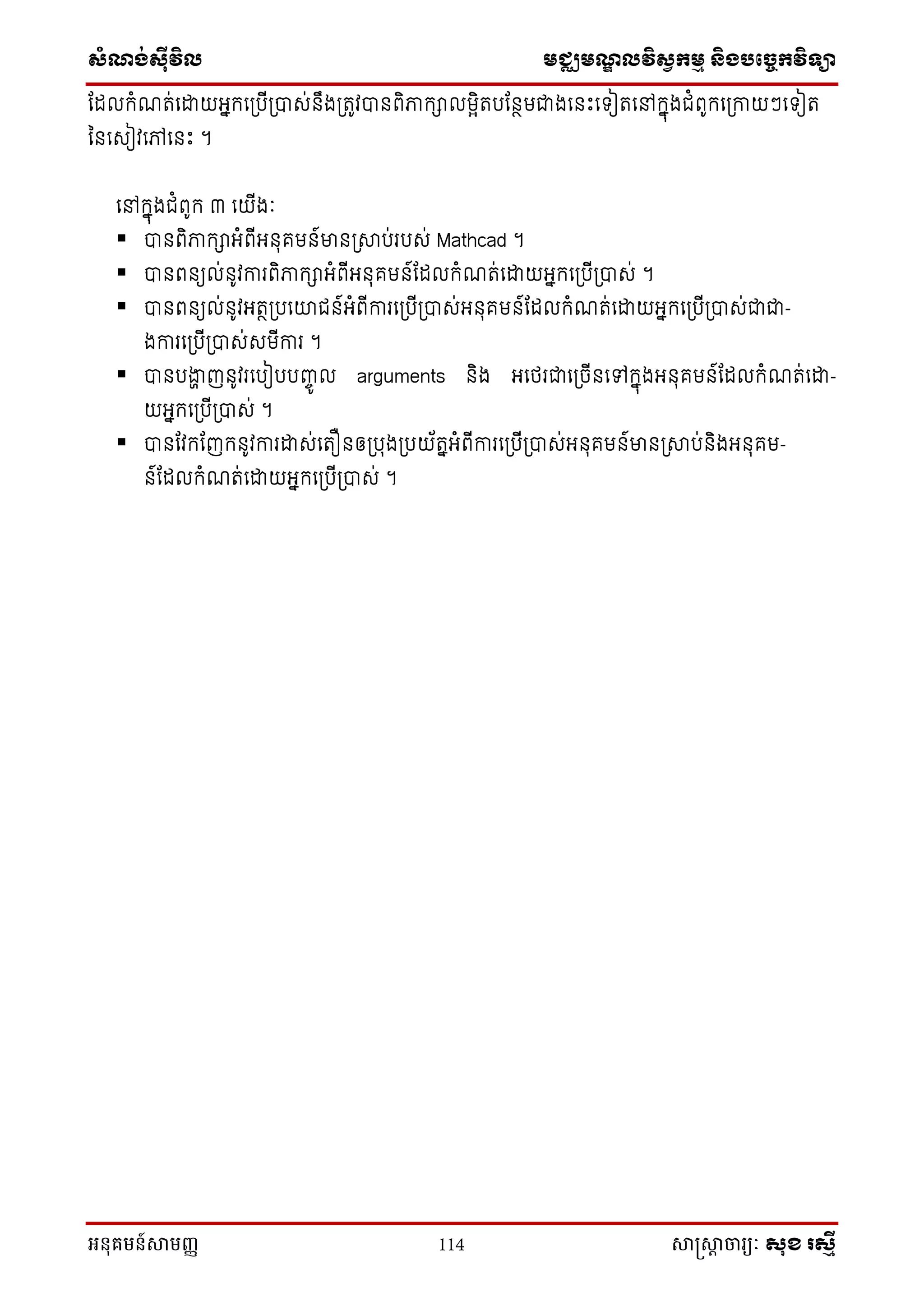 សំណង់ស៊ីវិល មជ្ឈមណឌលវិសវកមម និងបច្ចេកវិទ្្ា
អនុគមន៍សាមញ្ញ 114 សាស្រ្សាា ចារ្យៈ សុខ រសមី
ណែលក្ំែត់នដ្ឋយអនក្នស្របីស្រាស់ ឹងស្រតូវា ពិភាក្ាលមែិតបណ ថមជាងន េះនទ្ៀតនៅក្នុងជំពូក្នស្រកាយៗនទ្ៀត
ន នសៀវនៅន េះ ។
នៅក្នុងជំពូក្ ៣ នយីងៈ
 ា ពិភាក្ាអំពីអ ុគម ៍មា ស្រាប់របស់ Mathcad ។
 ា ព យល់ ូវការពិភាក្ាអំពីអ ុគម ៍ណែលក្ំែត់នដ្ឋយអនក្នស្របីស្រាស់ ។
 ា ព យល់ ូវអតថស្របនោជ ៍អំពីការនស្របីស្រាស់អ ុគម ៍ណែលក្ំែត់នដ្ឋយអនក្នស្របីស្រាស់ជាជា-
ងការនស្របីស្រាស់សមីការ ។
 ា បងាា ញ ូវរនបៀបបញ្េូ ល arguments ិង អនែរជានស្រចី នៅក្នុងអ ុគម ៍ណែលក្ំែត់នដ្ឋ-
យអនក្នស្របីស្រាស់ ។
 ា ណវក្ណញក្ ូវការដ្ឋស់នតឿ ឲស្របុងស្របយ័តនអំពីការនស្របីស្រាស់អ ុគម ៍មា ស្រាប់ ិងអ ុគម-
៍ណែលក្ំែត់នដ្ឋយអនក្នស្របីស្រាស់ ។
 