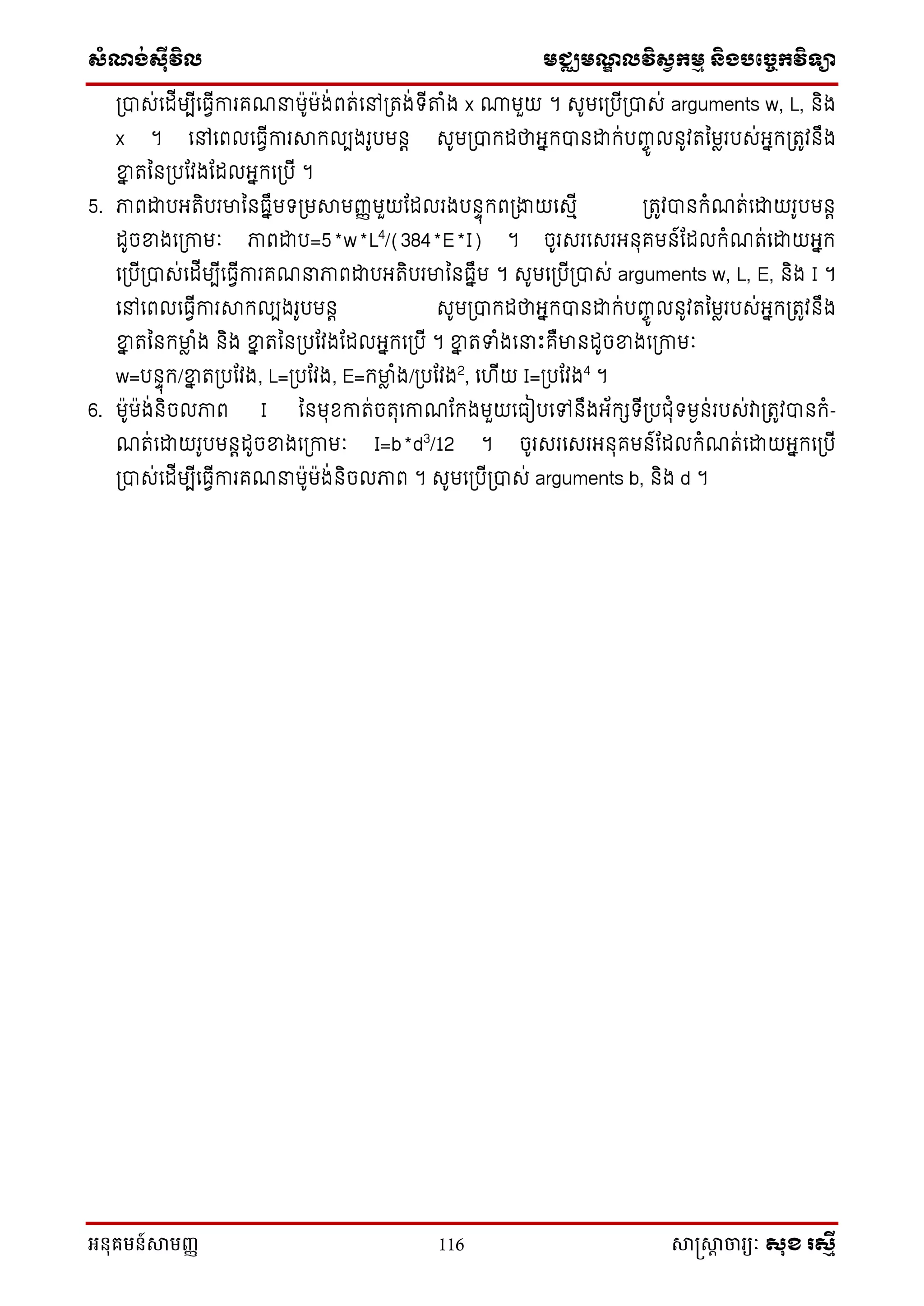 សំណង់ស៊ីវិល មជ្ឈមណឌលវិសវកមម និងបច្ចេកវិទ្្ា
អនុគមន៍សាមញ្ញ 116 សាស្រ្សាា ចារ្យៈ សុខ រសមី
ស្រាស់នែីមបីនធវីការគែនម៉ាូម៉ាង់ពត់នៅស្រតង់ទ្ីតាំង x ណាមួយ ។ សូមនស្របីស្រាស់ arguments w, L, ិង
x ។ នៅនពលនធវីការាក្លបងរូបម ត សូមស្រាក្ែថាអនក្ា ដ្ឋក្់បញ្េូ ល ូវតនមលរបស់អនក្ស្រតូវ ឹង
ខាន តន ស្របណវងណែលអនក្នស្របី ។
5. ភាពដ្ឋបអតិបរមាន ធនឹមទ្ស្រមាមញ្ញមួយណែលរងប ាុក្ពស្រងាយនសមី ស្រតូវា ក្ំែត់នដ្ឋយរូបម ត
ែូចខាងនស្រកាមៈ ភាពដ្ឋប=5*w*L4
/(384*E*I) ។ ចូរសរនសរអ ុគម ៍ណែលក្ំែត់នដ្ឋយអនក្
នស្របីស្រាស់នែីមបីនធវីការគែនភាពដ្ឋបអតិបរមាន ធនឹម ។ សូមនស្របីស្រាស់ arguments w, L, E, ិង I ។
នៅនពលនធវីការាក្លបងរូបម ត សូមស្រាក្ែថាអនក្ា ដ្ឋក្់បញ្េូ ល ូវតនមលរបស់អនក្ស្រតូវ ឹង
ខាន តន ក្មាល ំង ិង ខាន តន ស្របណវងណែលអនក្នស្របី ។ ខាន តទំងននេះគឺមា ែូចខាងនស្រកាមៈ
w=ប ាុក្/ខាន តស្របណវង, L=ស្របណវង, E=ក្មាល ំង/ស្របណវង2
, ន ីយ I=ស្របណវង4
។
6. ម៉ាូម៉ាង់ ិចលភាព I ន មុខ្កាត់ចតុនកាែណក្ងមួយនធៀបនៅ ឹងអ័ក្េទ្ីស្របជុំទ្មង ់របស់វាស្រតូវា ក្ំ-
ែត់នដ្ឋយរូបម តែូចខាងនស្រកាមៈ I=b*d3
/12 ។ ចូរសរនសរអ ុគម ៍ណែលក្ំែត់នដ្ឋយអនក្នស្របី
ស្រាស់នែីមបីនធវីការគែនម៉ាូម៉ាង់ ិចលភាព ។ សូមនស្របីស្រាស់ arguments b, ិង d ។
 