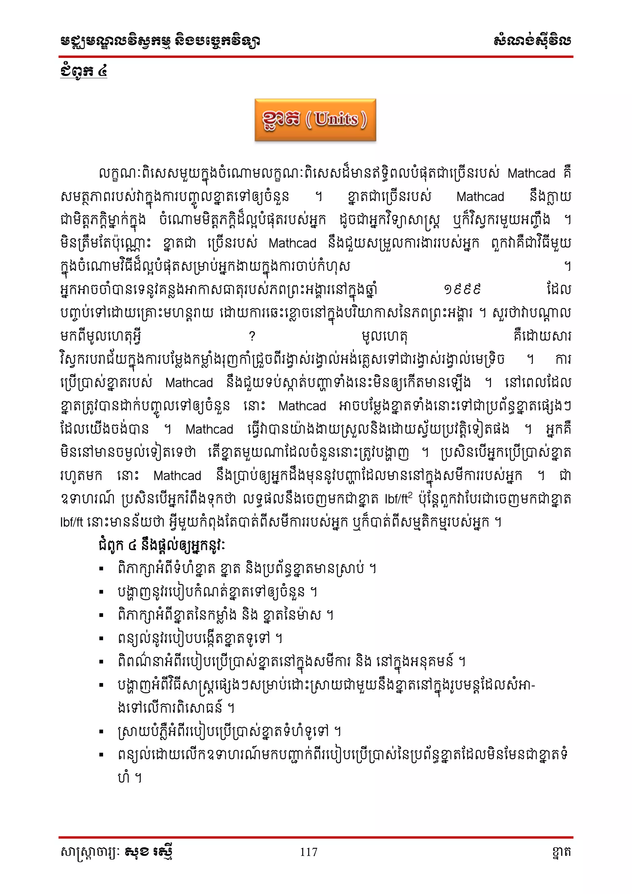 មជ្ឈមណ្ឌលវិស្វកមម និងបច្ចេកវិទ្្ា ស្ំណ្ង់ស្៊ីវិល
សាស្រ្សាា ចារ្យៈ សុខ រសមី 117 ខ្នា ត
ជំពូក ៤
លក្ខណៈពិសេេមួយក្នុងចំសោមលក្ខណៈពិសេេដ៏មានឥទ្ធិពលបំផុតជាស្ចើនរបេ់ Mathcad គឺ
េមតថភាពរបេ់វាក្នុងការបញ្ចូ លខ្នន តសៅឲ្យចំនួន ។ ខ្នន តជាស្ចើនរបេ់ Mathcad នឹងកាា យ
ជាមិតតភក្តិមាន ក្់ក្នុង ចំសោមមិតតភក្តិដ៏លអបំផុតរបេ់អ្នក្ ដូចជាអ្នក្វ ិទ្ាសាស្រេត ឬក្៏វ ិេវក្រមួយអ្ញ្ចឹង ។
មិន្តឹមតតបុសោណ ោះ ខ្នន តជា ស្ចើនរបេ់ Mathcad នឹងជួយេ្មួលការងាររបេ់អ្នក្ ពួក្វាគឺជាវ ិធើមួយ
ក្នុងចំសោមវ ិធើដ៏លអបំផុតេ្មាប់អ្នក្ងាយក្នុងការចាប់ក្ំហុេ ។
អ្នក្អាចចាំបានសទ្នូវគនាងអាកាេធាតុរបេ់ភព្ពោះអ្ងាា រសៅក្នុងឆ្ន ំ ១៩៩៩ តដល
បញ្ចប់សៅសោយស្រោះមហនតរាយ សោយការស ោះសខ្នា ចសៅក្នុងបរ ិយាកាេននភព្ពោះអ្ងាា រ ។ េួរថាវាបោត ល
មក្ពើមូលសហតុអ្វើ ? មូលសហតុ គឺសោយសារ
វ ិេវក្របរាជ័យក្នុងការបតមាងក្មាា ំងរុញកាំ្ជួចពើរងាវ េ់រងាវ ល់អ្ង់សគាេសៅជារងាវ េ់រងាវ ល់សម្ទ្ិច ។ ការ
ស្បើ្បាេ់ខ្នន តរបេ់ Mathcad នឹងជួយទ្ប់សាា ត់បញ្ហា ទំងសនោះមិនឲ្យសក្ើតមានស ើង ។ សៅសពលតដល
ខ្នន ត្តូវបានោក្់បញ្ចូ លសៅឲ្យចំនួន ស ោះ Mathcad អាចបតមាងខ្នន តទំងស ោះសៅជា្បព័នធខ្នន តសផេងៗ
តដលសយើងចង់បាន ។ Mathcad សធវើវាបានយាងងាយ្េួលនិងសោយេវ័យ្បវតតិសទ្ៀតផង ។ អ្នក្គឺ
មិនសៅមានចមងល់សទ្ៀតសទ្ថា សតើខ្នន តមួយោតដលចំនួនស ោះ្តូវបងាា ញ ។ ្បេិនសបើអ្នក្ស្បើ្បាេ់ខ្នន ត
រហូតមក្ ស ោះ Mathcad នឹង្បាប់ឲ្យអ្នក្ដឹងមុននូវបញ្ហា តដលមានសៅក្នុងេមើការរបេ់អ្នក្ ។ ជា
ឧទហរណ៍ ្បេិនសបើអ្នក្រ ំពឹងទ្ុក្ថា លទ្ធផលនឹងសចញមក្ជាខ្នន ត lbf/ft2
បុតនតពួក្វាតបរជាសចញមក្ជាខ្នន ត
lbf/ft ស ោះមានន័យថា អ្វើមួយក្ំពុងតតបាត់ពើេមើការរបេ់អ្នក្ ឬក្៏បាត់ពើេមមតិក្មមរបេ់អ្នក្ ។
ជំពូក្ ៤ នឹងផតល់ឲ្យអ្នក្នូវៈ
 ពិភាក្ាអ្ំពើទ្ំហំខ្នន ត ខ្នន ត និង្បព័នធខ្នន តមាន្សាប់ ។
 បងាា ញនូវរសបៀបក្ំណត់ខ្នន តសៅឲ្យចំនួន ។
 ពិភាក្ាអ្ំពើខ្នន តននក្មាា ំង និង ខ្នន តននមាេ ។
 ពនយល់នូវរសបៀបបសងាើតខ្នន តទ្ូសៅ ។
 ពិពណ៌ អ្ំពើរសបៀបស្បើ្បាេ់ខ្នន តសៅក្នុងេមើការ និង សៅក្នុងអ្នុគមន៍ ។
 បងាា ញអ្ំពើវ ិធើសាស្រេតសផេងៗេ្មាប់សោោះ្សាយជាមួយនឹងខ្នន តសៅក្នុងរូបមនតតដលេំអា-
ងសៅសលើការពិសសាធន៍ ។
 ្សាយបំភាឺអ្ំពើរសបៀបស្បើ្បាេ់ខ្នន តទ្ំហំទ្ូសៅ ។
 ពនយល់សោយសលើក្ឧទហរណ៍ មក្បញ្ហា ក្់ពើរសបៀបស្បើ្បាេ់នន្បព័នធខ្នន តតដលមិនតមនជាខ្នន តទ្ំ
ហំ ។
 