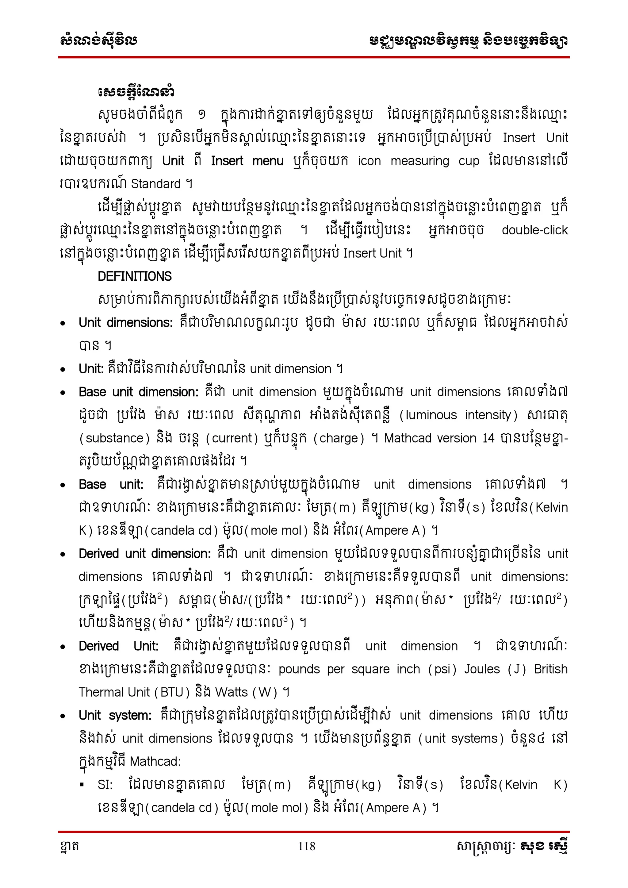 ស្ំណ្ង់ស្៊ីវិល មជ្ឈមណ្ឌលវិស្វកមម និងបច្ចេកវិទ្្ា
ខ្នា ត 118 សាស្រ្សាា ចារ្យៈ សុខ រសមី
ច្ស្ចកត៊ីណណ្នំ
េូមចងចាំពើជំពូក្ ១ ក្នុងការោក្់ខ្នន តសៅឲ្យចំនួនមួយ តដលអ្នក្្តូវគុណចំនួនស ោះនឹងស្ម ោះ
ននខ្នន តរបេ់វា ។ ្បេិនសបើអ្នក្មិនសាា ល់ស្ម ោះននខ្នន តស ោះសទ្ អ្នក្អាចស្បើ្បាេ់្បអ្ប់ Insert Unit
សោយចុចយក្ពាក្យ Unit ពើ Insert menu ឬក្៏ចុចយក្ icon measuring cup តដលមានសៅសលើ
របារឧបក្រណ៍ Standard ។
សដើមបើផ្លា េ់បតូរខ្នន ត េូមវាយបតនថមនូវស្ម ោះននខ្នន តតដលអ្នក្ចង់បានសៅក្នុងចស ា ោះបំសពញខ្នន ត ឬក្៏
ផ្លា េ់បតូរស្ម ោះននខ្នន តសៅក្នុងចស ា ោះបំសពញខ្នន ត ។ សដើមបើសធវើរសបៀបសនោះ អ្នក្អាចចុច double-click
សៅក្នុងចស ា ោះបំសពញខ្នន ត សដើមបើស្ជើេសរ ើេយក្ខ្នន តពើ្បអ្ប់ Insert Unit ។
DEFINITIONS
េ្មាប់ការពិភាក្ារបេ់សយើងអ្ំពើខ្នន ត សយើងនឹងស្បើ្បាេ់នូវបសចចក្សទ្េដូចខ្នងស្កាមៈ
 Unit dimensions: គឺជាបរ ិមាណលក្ខណៈរូប ដូចជា មាេ រយៈសពល ឬក្៏េមាា ធ តដលអ្នក្អាចវាេ់
បាន ។
 Unit: គឺជាវ ិធើននការវាេ់បរ ិមាណនន unit dimension ។
 Base unit dimension: គឺជា unit dimension មួយក្នុងចំសោម unit dimensions សរលទំង៧
ដូចជា ្បតវង មាេ រយៈសពល េើតុណា ភាព អាំងតង់េុើសតពនាឺ (luminous intensity) សារធាតុ
(substance) និង ចរនត (current) ឬក្៏បនទុក្ (charge) ។ Mathcad version 14 បានបតនថមខ្នន -
តរូបិយប័ណណជាខ្នន តសរលផងតដរ ។
 Base unit: គឺជារងាវ េ់ខ្នន តមាន្សាប់មួយក្នុងចំសោម unit dimensions សរលទំង៧ ។
ជាឧទហរណ៍ ៈ ខ្នងស្កាមសនោះគឺជាខ្នន តសរលៈ តម្ត(m) គើ ូ្កាម(kg) វ ិ ទ្ើ(s) តែលវ ិន(Kelvin
K) សែនឌើឡា(candela cd) មូល(mole mol) និង អ្ំតពរ(Ampere A) ។
 Derived unit dimension: គឺជា unit dimension មួយតដលទ្ទ្ួលបានពើការបនេំរន ជាស្ចើននន unit
dimensions សរលទំង៧ ។ ជាឧទហរណ៍ ៈ ខ្នងស្កាមសនោះគឺទ្ទ្ួលបានពើ unit dimensions:
្ក្ឡានផទ(្បតវង2
) េមាា ធ(មាេ/(្បតវង* រយៈសពល2
)) អ្នុភាព(មាេ* ្បតវង2
/ រយៈសពល2
)
សហើយនិងក្មមនត(មាេ* ្បតវង2
/ រយៈសពល3
) ។
 Derived Unit: គឺជារងាវ េ់ខ្នន តមួយតដលទ្ទ្ួលបានពើ unit dimension ។ ជាឧទហរណ៍ ៈ
ខ្នងស្កាមសនោះគឺជាខ្នន តតដលទ្ទ្ួលបានៈ pounds per square inch (psi) Joules (J) British
Thermal Unit (BTU) និង Watts (W) ។
 Unit system: គឺជា្ក្ុមននខ្នន តតដល្តូវបានស្បើ្បាេ់សដើមបើវាេ់ unit dimensions សរល សហើយ
និងវាេ់ unit dimensions តដលទ្ទ្ួលបាន ។ សយើងមាន្បព័នធខ្នន ត (unit systems) ចំនួន៤ សៅ
ក្នុងក្មមវ ិធើ Mathcad:
 SI: តដលមានខ្នន តសរល តម្ត(m) គើ ូ្កាម(kg) វ ិ ទ្ើ(s) តែលវ ិន(Kelvin K)
សែនឌើឡា(candela cd) មូល(mole mol) និង អ្ំតពរ(Ampere A) ។
 