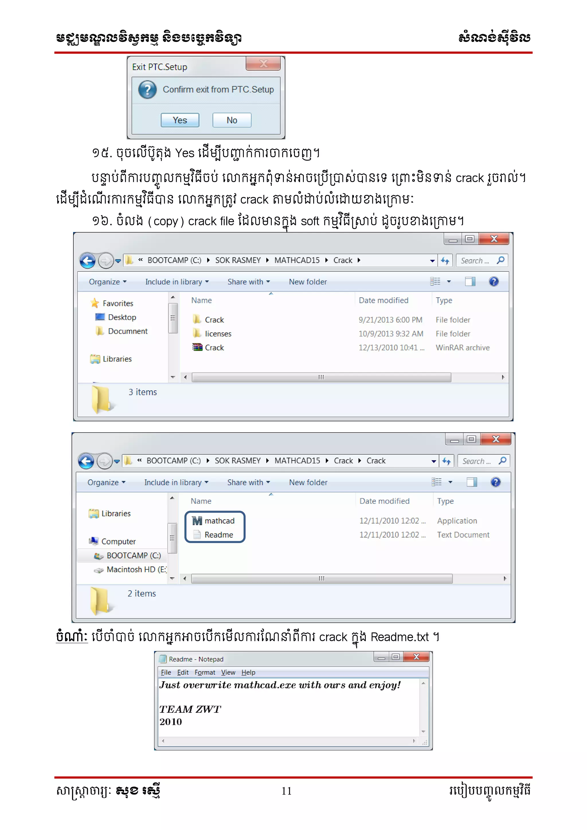 មជ្ឈមណ្ឌលវិស្វកមម និងបច្ចេកវិទ្្ា ស្ំណ្ង់ស្៊ីវិល
សាស្រ្សាា ចារ្យៈ សុខ រសមី 11 រ្បបៀបបញ្ចូ លកម្មវិធី
១៥. ចុចទលីបូរុង Yes ទដីមបីបញ្ជា ក់ការចកទចញ។
បន្ទទ ប់ព្ីការបញ្ចូ លកមមវ ិធីចប់ ទោកអ្នកព្ុំទាន់អាចទត្បីត្ារ់ានទទ ទត្ពាោះមិនទាន់ crack រួចរាល់។
ទដីមបីដំទ ី រការកមមវ ិធីាន ទោកអ្នកត្រូវ crack តមលំដាប់លំទដាយខាងទត្កាមៈ
១៦. ចំលង (copy) crack file ដដលមានកនុង soft កមមវ ិធីត្ាប់ ដូចរូបខាងទត្កាម។
ចំណាំៈ ទបីចំាច់ ទោកអ្នកអាចទបីកទមីលការដ ន្ទំព្ីការ crack កនុង Readme.txt ។
 