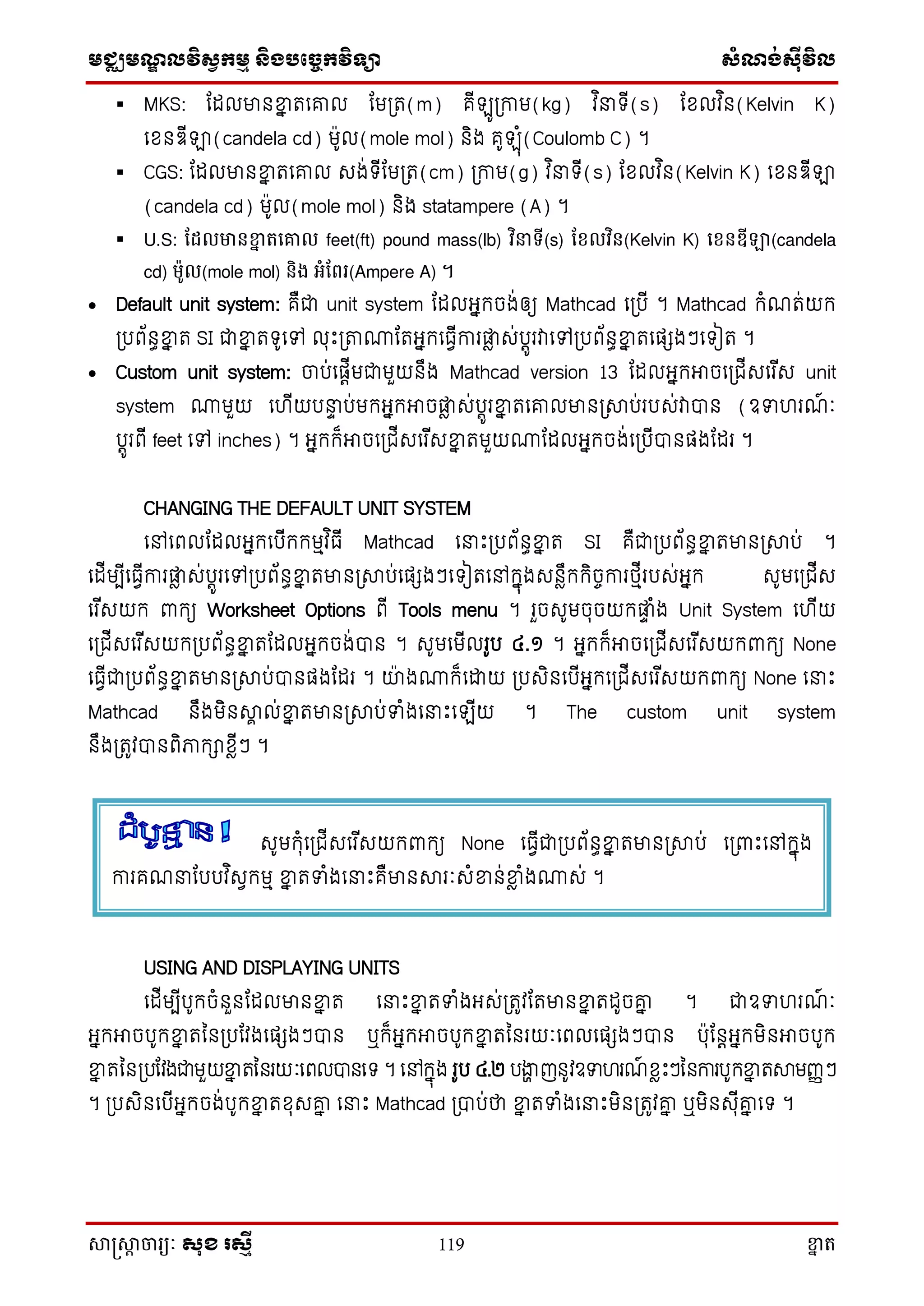 មជ្ឈមណ្ឌលវិស្វកមម និងបច្ចេកវិទ្្ា ស្ំណ្ង់ស្៊ីវិល
សាស្រ្សាា ចារ្យៈ សុខ រសមី 119 ខ្នា ត
 MKS: តដលមានខ្នន តសរល តម្ត(m) គើ ូ្កាម(kg) វ ិ ទ្ើ(s) តែលវ ិន(Kelvin K)
សែនឌើឡា(candela cd) មូល(mole mol) និង គូ ុំ(Coulomb C) ។
 CGS: តដលមានខ្នន តសរល េង់ទ្ើតម្ត(cm) ្កាម(g) វ ិ ទ្ើ(s) តែលវ ិន(Kelvin K) សែនឌើឡា
(candela cd) មូល(mole mol) និង statampere (A) ។
 U.S: ដែលមានខ្នា តគោល feet(ft) pound mass(lb) វិនាទី(s) ដែលវិន(Kelvin K) គែនឌីឡា(candela
cd) ម៉ូល(mole mol) និង អំដែរ្(Ampere A) ។
 Default unit system: គឺជា unit system តដលអ្នក្ចង់ឲ្យ Mathcad ស្បើ ។ Mathcad ក្ំណត់យក្
្បព័នធខ្នន ត SI ជាខ្នន តទ្ូសៅ លុោះ្ាោតតអ្នក្សធវើការផ្លា េ់បតូរវាសៅ្បព័នធខ្នន តសផេងៗសទ្ៀត ។
 Custom unit system: ចាប់សផតើមជាមួយនឹង Mathcad version 13 តដលអ្នក្អាចស្ជើេសរ ើេ unit
system ោមួយ សហើយប ទ ប់មក្អ្នក្អាចផ្លា េ់បតូរខ្នន តសរលមាន្សាប់របេ់វាបាន (ឧទហរណ៍ ៈ
បតូរពើ feet សៅ inches) ។ អ្នក្ក្៏អាចស្ជើេសរ ើេខ្នន តមួយោតដលអ្នក្ចង់ស្បើបានផងតដរ ។
CHANGING THE DEFAULT UNIT SYSTEM
សៅសពលតដលអ្នក្សបើក្ក្មមវ ិធើ Mathcad ស ោះ្បព័នធខ្នន ត SI គឺជា្បព័នធខ្នន តមាន្សាប់ ។
សដើមបើសធវើការផ្លា េ់បតូរសៅ្បព័នធខ្នន តមាន្សាប់សផេងៗសទ្ៀតសៅក្នុងេនាឹក្ក្ិចចការថ្មើរបេ់អ្នក្ េូមស្ជើេ
សរ ើេយក្ ពាក្យ Worksheet Options ពើ Tools menu ។ រួចេូមចុចយក្ផ្លទ ំង Unit System សហើយ
ស្ជើេសរ ើេយក្្បព័នធខ្នន តតដលអ្នក្ចង់បាន ។ េូមសមើលរូប ៤.១ ។ អ្នក្ក្៏អាចស្ជើេសរ ើេយក្ពាក្យ None
សធវើជា្បព័នធខ្នន តមាន្សាប់បានផងតដរ ។ យាងោក្៏សោយ ្បេិនសបើអ្នក្ស្ជើេសរ ើេយក្ពាក្យ None ស ោះ
Mathcad នឹងមិនសាា ល់ខ្នន តមាន្សាប់ទំងស ោះស ើយ ។ The custom unit system
នឹង្តូវបានពិភាក្ាែាើៗ ។
USING AND DISPLAYING UNITS
សដើមបើបូក្ចំនួនតដលមានខ្នន ត ស ោះខ្នន តទំងអ្េ់្តូវតតមានខ្នន តដូចរន ។ ជាឧទហរណ៍ ៈ
អ្នក្អាចបូក្ខ្នន តនន្បតវងសផេងៗបាន ឬក្៏អ្នក្អាចបូក្ខ្នន តននរយៈសពលសផេងៗបាន បុតនតអ្នក្មិនអាចបូក្
ខ្នន តនន្បតវងជាមួយខ្នន តននរយៈសពលបានសទ្ ។ សៅក្នុង រូប ៤.២ បងាា ញនូវឧទហរណ៍ ែាោះៗននការបូក្ខ្នន តសាមញ្ញៗ
។ ្បេិនសបើអ្នក្ចង់បូក្ខ្នន តែុេរន ស ោះ Mathcad ្បាប់ថា ខ្នន តទំងស ោះមិន្តូវរន ឬមិនេុើរន សទ្ ។
េូមក្ុំស្ជើេសរ ើេយក្ពាក្យ None សធវើជា្បព័នធខ្នន តមាន្សាប់ ស្ពាោះសៅក្នុង
ការគណ តបបវ ិេវក្មម ខ្នន តទំងស ោះគឺមានសារៈេំខ្នន់ខ្នា ំងោេ់ ។
 