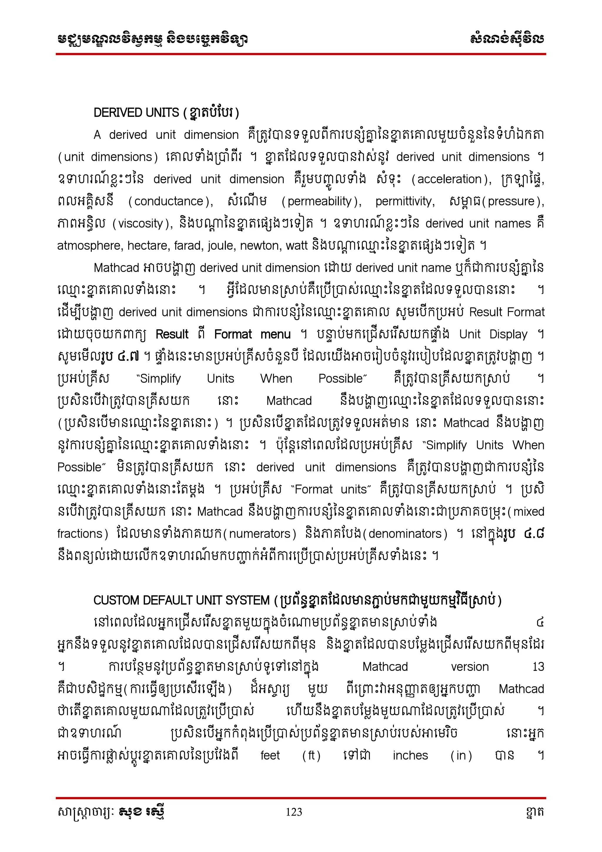 មជ្ឈមណ្ឌលវិស្វកមម និងបច្ចេកវិទ្្ា ស្ំណ្ង់ស្៊ីវិល
សាស្រ្សាា ចារ្យៈ សុខ រសមី 123 ខ្នា ត
DERIVED UNITS (ខ្នន តបំតបរ)
A derived unit dimension គឺ្តូវបានទ្ទ្ួលពើការបនេំរន ននខ្នន តសរលមួយចំនួនននទ្ំហំឯក្ា
(unit dimensions) សរលទំង្បាំពើរ ។ ខ្នន តតដលទ្ទ្ួលបានវាេ់នូវ derived unit dimensions ។
ឧទហរណ៍ ែាោះៗនន derived unit dimension គឺរួមបញ្ចូ លទំង េំទ្ុោះ (acceleration), ្ក្ឡានផទ,
ពលអ្គាិេនើ (conductance), េំសណើ ម (permeability), permittivity, េមាា ធ(pressure),
ភាពអ្នធិល (viscosity), និងបោត ននខ្នន តសផេងៗសទ្ៀត ។ ឧទហរណ៍ ែាោះៗនន derived unit names គឺ
atmosphere, hectare, farad, joule, newton, watt និងបោត ស្ម ោះននខ្នន តសផេងៗសទ្ៀត ។
Mathcad អាចបងាា ញ derived unit dimension សោយ derived unit name ឬក្៏ជាការបនេំរន នន
ស្ម ោះខ្នន តសរលទំងស ោះ ។ អ្វើតដលមាន្សាប់គឺស្បើ្បាេ់ស្ម ោះននខ្នន តតដលទ្ទ្ួលបានស ោះ ។
សដើមបើបងាា ញ derived unit dimensions ជាការបនេំននស្ម ោះខ្នន តសរល េូមសបើក្្បអ្ប់ Result Format
សោយចុចយក្ពាក្យ Result ពើ Format menu ។ ប ទ ប់មក្ស្ជើេសរ ើេយក្ផ្លទ ំង Unit Display ។
េូមសមើលរូប ៤.៧ ។ ផ្លទ ំងសនោះមាន្បអ្ប់្គើេចំនួនបើ តដលសយើងអាចសរៀបចំនូវរសបៀបតដលខ្នន ត្តូវបងាា ញ ។
្បអ្ប់្គើេ “Simplify Units When Possible” គឺ្តូវបាន្គើេយក្្សាប់ ។
្បេិនសបើវា្តូវបាន្គើេយក្ ស ោះ Mathcad នឹងបងាា ញស្ម ោះននខ្នន តតដលទ្ទ្ួលបានស ោះ
(្បេិនសបើមានស្ម ោះននខ្នន តស ោះ) ។ ្បេិនសបើខ្នន តតដល្តូវទ្ទ្ួលអ្ត់មាន ស ោះ Mathcad នឹងបងាា ញ
នូវការបនេំរន ននស្ម ោះខ្នន តសរលទំងស ោះ ។ បុតនតសៅសពលតដល្បអ្ប់្គើេ “Simplify Units When
Possible” មិន្តូវបាន្គើេយក្ ស ោះ derived unit dimensions គឺ្តូវបានបងាា ញជាការបនេំនន
ស្ម ោះខ្នន តសរលទំងស ោះតតមតង ។ ្បអ្ប់្គើេ “Format units” គឺ្តូវបាន្គើេយក្្សាប់ ។ ្បេិ
នសបើវា្តូវបាន្គើេយក្ ស ោះ Mathcad នឹងបងាា ញការបនេំននខ្នន តសរលទំងស ោះជា្បភាគច្មុោះ(mixed
fractions) តដលមានទំងភាគយក្(numerators) និងភាគតបង(denominators) ។ សៅក្នុងរូប ៤.៨
នឹងពនយល់សោយសលើក្ឧទហរណ៍ មក្បញ្ហា ក្់អ្ំពើការស្បើ្បាេ់្បអ្ប់្គើេទំងសនោះ ។
CUSTOM DEFAULT UNIT SYSTEM (្បព័នធខ្នន តតដលមានភាា ប់មក្ជាមួយក្មមវ ិធើ្សាប់)
សៅសពលតដលអ្នក្ស្ជើេសរ ើេខ្នន តមួយក្នុងចំសោម្បព័នធខ្នន តមាន្សាប់ទំង ៤
អ្នក្នឹងទ្ទ្ួលនូវខ្នន តសរលតដលបានស្ជើេសរ ើេយក្ពើមុន និងខ្នន តតដលបានបតមាងស្ជើេសរ ើេយក្ពើមុនតដរ
។ ការបតនថមនូវ្បព័នធខ្នន តមាន្សាប់ទ្ូសៅសៅក្នុង Mathcad version 13
គឺជាបេិដឋក្មម(ការសធវើឲ្យ្បសេើរស ើង) ដ៏អ្សាច រយ មួយ ពើស្ពាោះវាអ្នុញ្ហញ តឲ្យអ្នក្បញ្ហា Mathcad
ថាសតើខ្នន តសរលមួយោតដល្តួវស្បើ្បាេ់ សហើយនឹងខ្នន តបតមាងមួយោតដល្តូវស្បើ្បាេ់ ។
ជាឧទហរណ៍ ្បេិនសបើអ្នក្ក្ំពុងស្បើ្បាេ់្បព័នធខ្នន តមាន្សាប់របេ់អាសមរ ិច ស ោះអ្នក្
អាចសធវើការផ្លា េ់បតូរខ្នន តសរលនន្បតវងពើ feet (ft) សៅជា inches (in) បាន ។
 