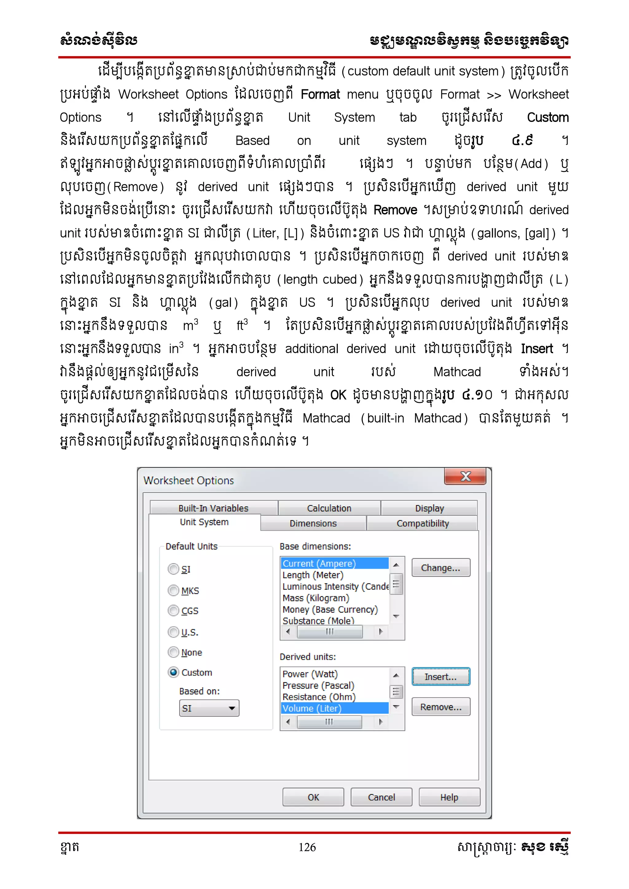 ស្ំណ្ង់ស្៊ីវិល មជ្ឈមណ្ឌលវិស្វកមម និងបច្ចេកវិទ្្ា
ខ្នា ត 126 សាស្រ្សាា ចារ្យៈ សុខ រសមី
សដើមបើបសងាើត្បព័នធខ្នន តមាន្សាប់ជាប់មក្ជាក្មមវ ិធើ (custom default unit system) ្តូវចូលសបើក្
្បអ្ប់ផ្លទ ំង Worksheet Options តដលសចញពើ Format menu ឬចុចចូល Format >> Worksheet
Options ។ សៅសលើផ្លទ ំង្បព័នធខ្នន ត Unit System tab ចូរស្ជើេសរ ើេ Custom
និងសរ ើេយក្្បព័នធខ្នន តតផនក្សលើ Based on unit system ដូចរូប ៤.៩ ។
ឥ ូវអ្នក្អាចផ្លា េ់បតូរខ្នន តសរលសចញពើទ្ំហំសរល្បាំពើរ សផេងៗ ។ ប ទ ប់មក្ បតនថម(Add) ឬ
លុបសចញ(Remove) នូវ derived unit សផេងៗបាន ។ ្បេិនសបើអ្នក្ស ើញ derived unit មួយ
តដលអ្នក្មិនចង់ស្បើស ោះ ចូរស្ជើេសរ ើេយក្វា សហើយចុចសលើបូតុង Remove ។េ្មាប់ឧទហរណ៍ derived
unit របេ់មាឌចំសពាោះខ្នន ត SI ជាលើ្ត (Liter, [L]) និងចំសពាោះខ្នន ត US វាជា ហ្គា លាុង (gallons, [gal]) ។
្បេិនសបើអ្នក្មិនចូលចិតតវា អ្នក្លុបវាសចាលបាន ។ ្បេិនសបើអ្នក្ចាក្សចញ ពើ derived unit របេ់មាឌ
សៅសពលតដលអ្នក្មានខ្នន ត្បតវងសលើក្ជាគូប (length cubed) អ្នក្នឹងទ្ទ្ួលបានការបងាា ញជាលើ្ត (L)
ក្នុងខ្នន ត SI និង ហ្គា លាុង (gal) ក្នុងខ្នន ត US ។ ្បេិនសបើអ្នក្លុប derived unit របេ់មាឌ
ស ោះអ្នក្នឹងទ្ទ្ួលបាន m3
ឬ ft3
។ តត្បេិនសបើអ្នក្ផ្លា េ់បតូរខ្នន តសរលរបេ់្បតវងពើហវើតសៅអ្ុើន
ស ោះអ្នក្នឹងទ្ទ្ួលបាន in3
។ អ្នក្អាចបតនថម additional derived unit សោយចុចសលើបូតុង Insert ។
វានឹងផតល់ឲ្យអ្នក្នូវជស្មើេនន derived unit របេ់ Mathcad ទំងអ្េ់។
ចូរស្ជើេសរ ើេយក្ខ្នន តតដលចង់បាន សហើយចុចសលើបូតុង OK ដូចមានបងាា ញក្នុងរូប ៤.១០ ។ ជាអ្ក្ុេល
អ្នក្អាចស្ជើេសរ ើេខ្នន តតដលបានបសងាើតក្នុងក្មមវ ិធើ Mathcad (built-in Mathcad) បានតតមួយគត់ ។
អ្នក្មិនអាចស្ជើេសរ ើេខ្នន តតដលអ្នក្បានក្ំណត់សទ្ ។
 