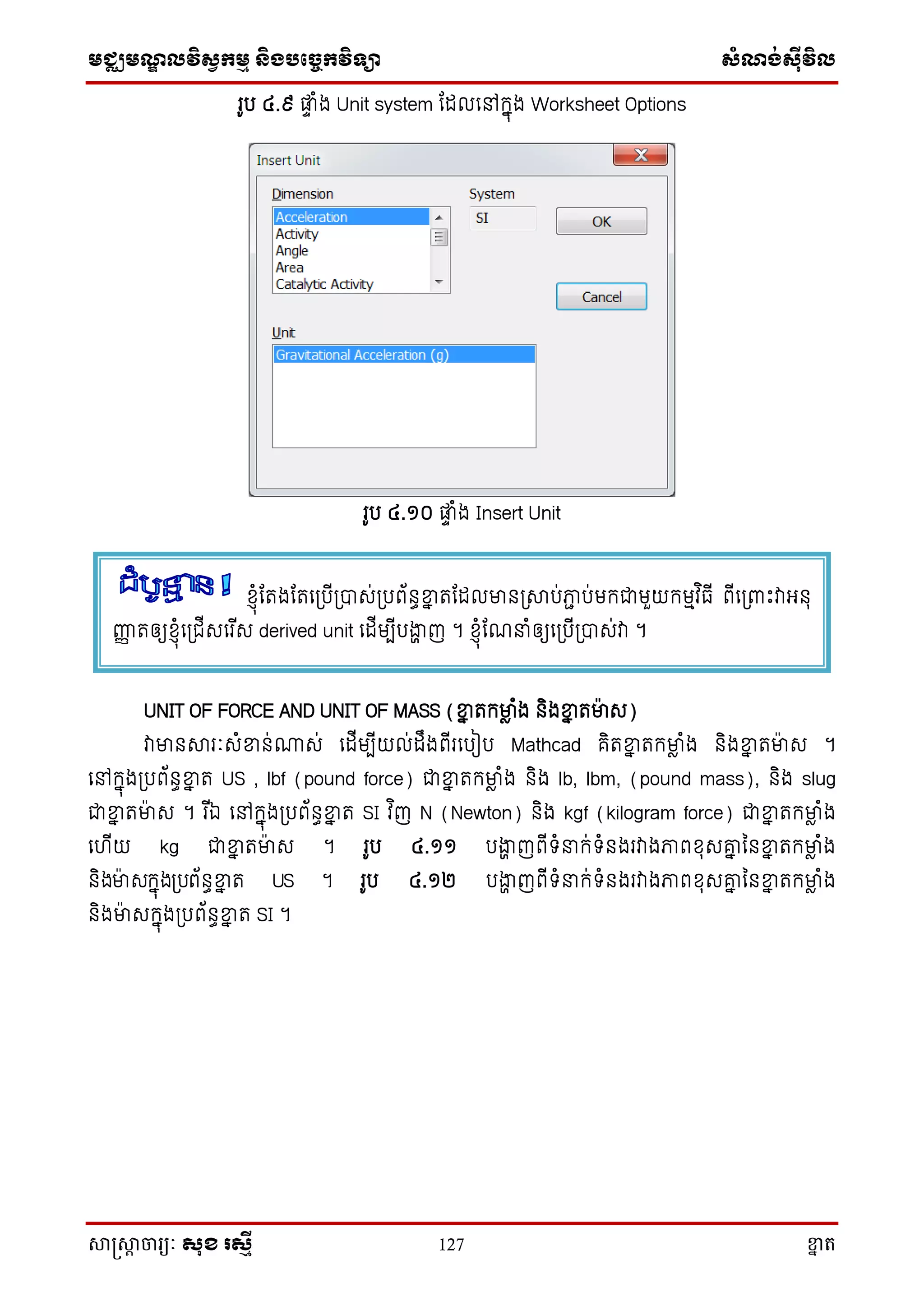 មជ្ឈមណ្ឌលវិស្វកមម និងបច្ចេកវិទ្្ា ស្ំណ្ង់ស្៊ីវិល
សាស្រ្សាា ចារ្យៈ សុខ រសមី 127 ខ្នា ត
រូប ៤.៩ ផ្លទ ំង Unit system តដលសៅក្នុង Worksheet Options
រូប ៤.១០ ផ្លទ ំង Insert Unit
UNIT OF FORCE AND UNIT OF MASS (ខ្នន តក្មាា ំង និងខ្នន តមាេ)
វាមានសារៈេំខ្នន់ោេ់ សដើមបើយល់ដឹងពើរសបៀប Mathcad គិតខ្នន តក្មាា ំង និងខ្នន តមាេ ។
សៅក្នុង្បព័នធខ្នន ត US , lbf (pound force) ជាខ្នន តក្មាា ំង និង lb, lbm, (pound mass), និង slug
ជាខ្នន តមាេ ។ រ ើឯ សៅក្នុង្បព័នធខ្នន ត SI វ ិញ N (Newton) និង kgf (kilogram force) ជាខ្នន តក្មាា ំង
សហើយ kg ជាខ្នន តមាេ ។ រូប ៤.១១ បងាា ញពើទ្ំ ក្់ទ្ំនងរវាងភាពែុេរន ននខ្នន តក្មាា ំង
និងមាេក្នុង្បព័នធខ្នន ត US ។ រូប ៤.១២ បងាា ញពើទ្ំ ក្់ទ្ំនងរវាងភាពែុេរន ននខ្នន តក្មាា ំង
និងមាេក្នុង្បព័នធខ្នន ត SI ។
ែ្ុំតតងតតស្បើ្បាេ់្បព័នធខ្នន តតដលមាន្សាប់ភាា ប់មក្ជាមួយក្មមវ ិធើ ពើស្ពាោះវាអ្នុ
ញ្ហញ តឲ្យែ្ុំស្ជើេសរ ើេ derived unit សដើមបើបងាា ញ ។ ែ្ុំតណ ំឲ្យស្បើ្បាេ់វា ។
 