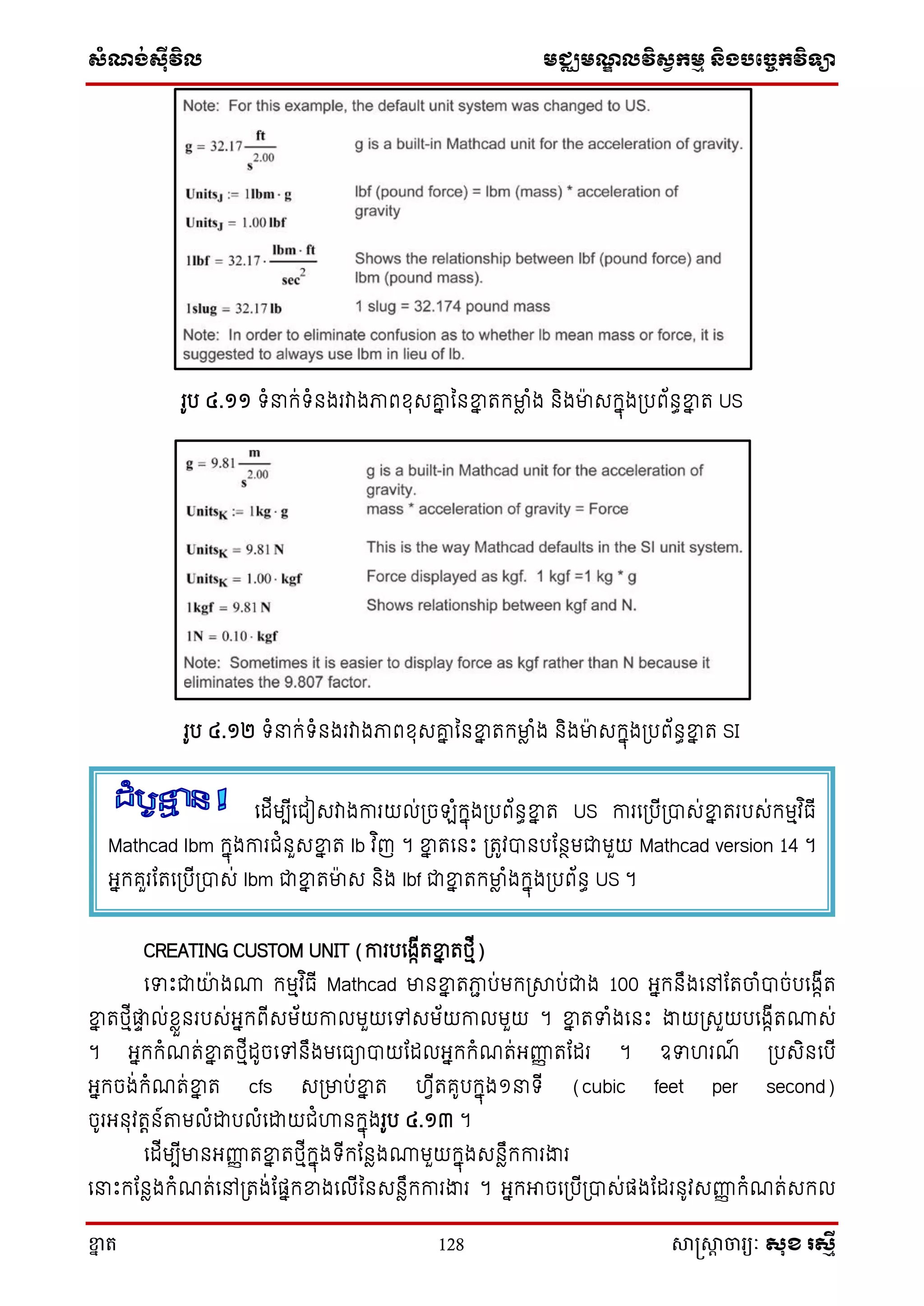 ស្ំណ្ង់ស្៊ីវិល មជ្ឈមណ្ឌលវិស្វកមម និងបច្ចេកវិទ្្ា
ខ្នា ត 128 សាស្រ្សាា ចារ្យៈ សុខ រសមី
រូប ៤.១១ ទ្ំ ក្់ទ្ំនងរវាងភាពែុេរន ននខ្នន តក្មាា ំង និងមាេក្នុង្បព័នធខ្នន ត US
រូប ៤.១២ ទ្ំ ក្់ទ្ំនងរវាងភាពែុេរន ននខ្នន តក្មាា ំង និងមាេក្នុង្បព័នធខ្នន ត SI
CREATING CUSTOM UNIT (ការបសងាើតខ្នន តថ្មើ)
សទោះជាយាងោ ក្មមវ ិធើ Mathcad មានខ្នន តភាា ប់មក្្សាប់ជាង 100 អ្នក្នឹងសៅតតចាំបាច់បសងាើត
ខ្នន តថ្មើផ្លទ ល់ែាួនរបេ់អ្នក្ពើេម័យកាលមួយសៅេម័យកាលមួយ ។ ខ្នន តទំងសនោះ ងាយ្េួយបសងាើតោេ់
។ អ្នក្ក្ំណត់ខ្នន តថ្មើដូចសៅនឹងមសធាបាយតដលអ្នក្ក្ំណត់អ្ញ្ហញ តតដរ ។ ឧទហរណ៍ ្បេិនសបើ
អ្នក្ចង់ក្ំណត់ខ្នន ត cfs េ្មាប់ខ្នន ត ហវើតគូបក្នុង១ ទ្ើ (cubic feet per second)
ចូរអ្នុវតតន៍ាមលំោបលំសោយជំហ្គនក្នុងរូប ៤.១៣ ។
សដើមបើមានអ្ញ្ហញ តខ្នន តថ្មើក្នុងទ្ើក្តនាងោមួយក្នុងេនាឹក្ការងារ
ស ោះក្តនាងក្ំណត់សៅ្តង់តផនក្ខ្នងសលើននេនាឹក្ការងារ ។ អ្នក្អាចស្បើ្បាេ់ផងតដរនូវេញ្ហញ ក្ំណត់េក្ល
សដើមបើសជៀេវាងការយល់្ច ំក្នុង្បព័នធខ្នន ត US ការស្បើ្បាេ់ខ្នន តរបេ់ក្មមវ ិធើ
Mathcad lbm ក្នុងការជំនួេខ្នន ត lb វ ិញ ។ ខ្នន តសនោះ ្តូវបានបតនថមជាមួយ Mathcad version 14 ។
អ្នក្គួរតតស្បើ្បាេ់ lbm ជាខ្នន តមាេ និង lbf ជាខ្នន តក្មាា ំងក្នុង្បព័នធ US ។
 