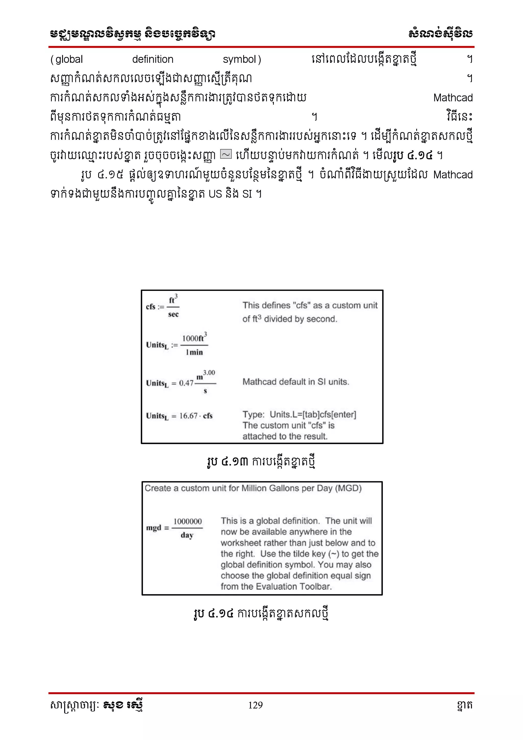 មជ្ឈមណ្ឌលវិស្វកមម និងបច្ចេកវិទ្្ា ស្ំណ្ង់ស្៊ីវិល
សាស្រ្សាា ចារ្យៈ សុខ រសមី 129 ខ្នា ត
(global definition symbol) សៅសពលតដលបសងាើតខ្នន តថ្មើ ។
េញ្ហញ ក្ំណត់េក្លសលចស ើងជាេញ្ហញ សេមើ្តើគុណ ។
ការក្ំណត់េក្លទំងអ្េ់ក្នុងេនាឹក្ការងារ្តូវបានថ្តទ្ុក្សោយ Mathcad
ពើមុនការថ្តទ្ុក្ការក្ំណត់ធមមា ។ វ ិធើសនោះ
ការក្ំណត់ខ្នន តមិនចាំបាច់្តូវសៅតផនក្ខ្នងសលើននេនាឹក្ការងាររបេ់អ្នក្ស ោះសទ្ ។ សដើមបើក្ំណត់ខ្នន តេក្លថ្មើ
ចូរវាយស្ម ោះរបេ់ខ្នន ត រួចចុចចសងាោះេញ្ហញ សហើយប ទ ប់មក្វាយការក្ំណត់ ។ សមើលរូប ៤.១៤ ។
រូប ៤.១៥ ផតល់ឲ្យឧទហរណ៍ មួយចំនួនបតនថមននខ្នន តថ្មើ ។ ចំោំពើវ ិធើងាយ្េួយតដល Mathcad
ទក្់ទ្ងជាមួយនឹងការបញ្ចូ លរន ននខ្នន ត US និង SI ។
រូប ៤.១៣ ការបសងាើតខ្នន តថ្មើ
រូប ៤.១៤ ការបសងាើតខ្នន តេក្លថ្មើ
 