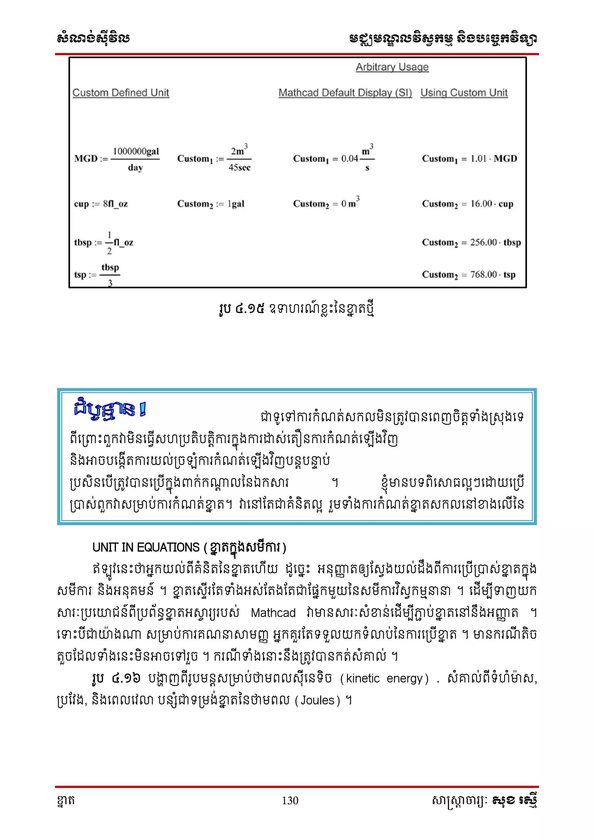 ស្ំណ្ង់ស្៊ីវិល មជ្ឈមណ្ឌលវិស្វកមម និងបច្ចេកវិទ្្ា
ខ្នា ត 130 សាស្រ្សាា ចារ្យៈ សុខ រសមី
រូប ៤.១៥ ឧទហរណ៍ ែាោះននខ្នន តថ្មើ
UNIT IN EQUATIONS (ខ្នន តក្នុងេមើការ)
ឥ ូវសនោះថាអ្នក្យល់ពើគំនិតននខ្នន តសហើយ ដូសចនោះ អ្នុញ្ហញ តឲ្យតេវងយល់ដឹងពើការស្បើ្បាេ់ខ្នន តក្នុង
េមើការ និងអ្នុគមន៍ ។ ខ្នន តសេទើរតតទំងអ្េ់តតងតតជាតផនក្មួយននេមើការវ ិេវក្មម ។ សដើមបើទញយក្
សារៈ្បសយាជន៍ពើ្បព័នធខ្នន តអ្សាច រយរបេ់ Mathcad វាមានសារៈេំខ្នន់សដើមបើភាា ប់ខ្នន តសៅនឹងអ្ញ្ហញ ត ។
សទោះបើជាយាងោ េ្មាប់ការគណ សាមញ្ញ អ្នក្គួរតតទ្ទ្ួលយក្ទ្ំលាប់ននការស្បើខ្នន ត ។ មានក្រណើ តិច
តួចតដលទំងសនោះមិនអាចសៅរួច ។ ក្រណើ ទំងស ោះនឹង្តូវបានក្ត់េំរល់ ។
រូប ៤.១៦ បងាា ញពើរូបមនតេ្មាប់ថាមពលេុើសនទ្ិច (kinetic energy) . េំរល់ពើទ្ំហំមាេ,
្បតវង, និងសពលសវលា បនេំជាទ្្មង់ខ្នន តននថាមពល (Joules) ។
ជាទ្ូសៅការក្ំណត់េក្លមិន្តូវបានសពញចិតតទំង្េុងសទ្
ពើស្ពាោះពួក្វាមិនសធវើេហ្បតិបតតិការក្នុងការោេ់សតឿនការក្ំណត់ស ើងវ ិញ
និងអាចបសងាើតការយល់្ច ំការក្ំណត់ស ើងវ ិញបនតប ទ ប់
្បេិនសបើ្តូវបានស្បើក្នុងពាក្់ក្ោត លននឯក្សារ ។ ែ្ុំមានបទ្ពិសសាធលអៗសោយស្បើ
្បាេ់ពួក្វាេ្មាប់ការក្ំណត់ខ្នន ត។ វាសៅតតជាគំនិតលអ រួមទំងការក្ំណត់ខ្នន តេក្លសៅខ្នងសលើនន
េនាឹក្ការងាររបេ់អ្នក្ ។
 