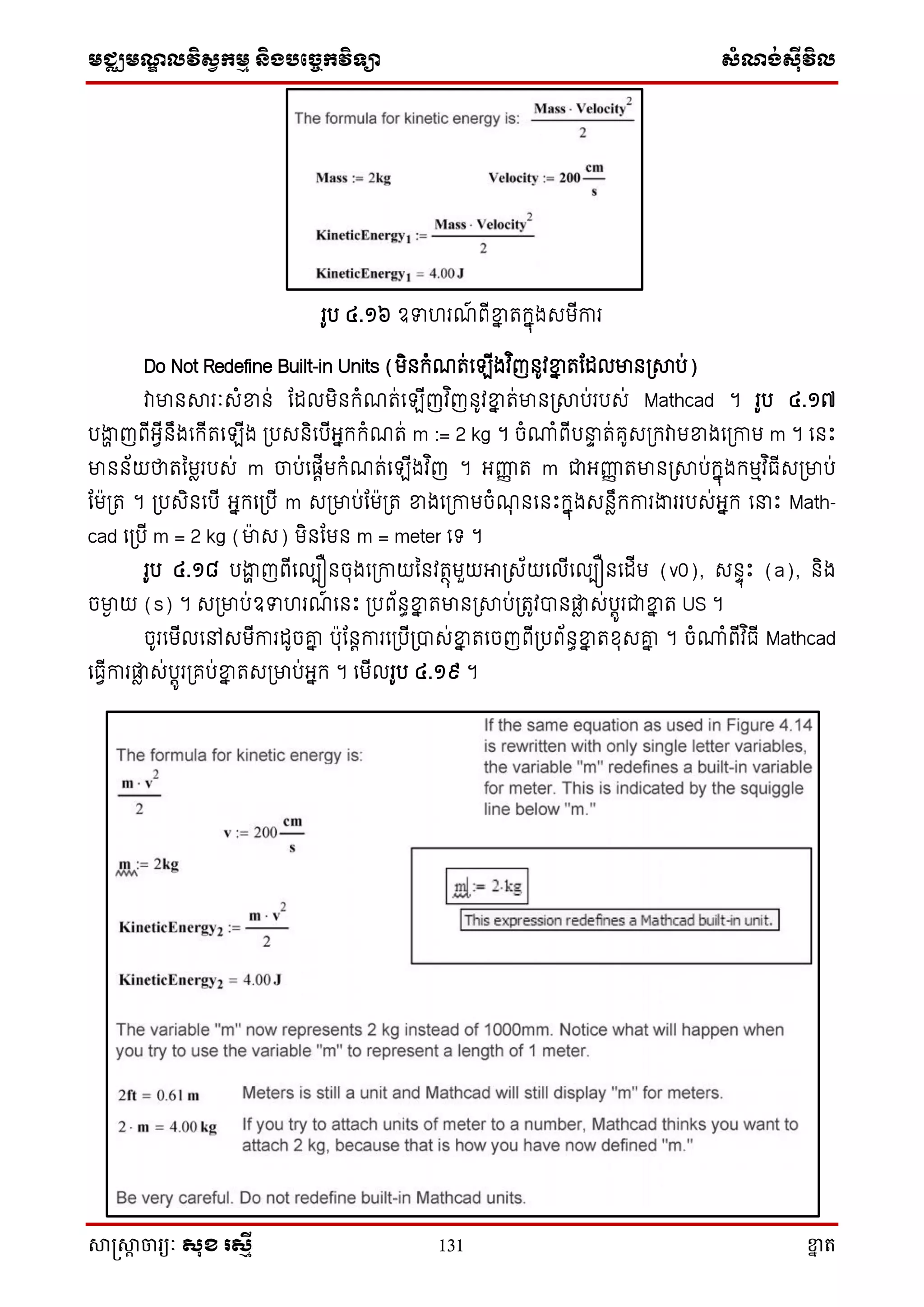 មជ្ឈមណ្ឌលវិស្វកមម និងបច្ចេកវិទ្្ា ស្ំណ្ង់ស្៊ីវិល
សាស្រ្សាា ចារ្យៈ សុខ រសមី 131 ខ្នា ត
រូប ៤.១៦ ឧទហរណ៍ ពើខ្នន តក្នុងេមើការ
Do Not Redefine Built-in Units (មិនក្ំណត់ស ើងវ ិញនូវខ្នន តតដលមាន្សាប់)
វាមានសារៈេំខ្នន់ តដលមិនក្ំណត់ស ើញវ ិញនូវខ្នន ត់មាន្សាប់របេ់ Mathcad ។ រូប ៤.១៧
បងាា ញពើអ្វើនឹងសក្ើតស ើង ្បេនិសបើអ្នក្ក្ំណត់ m := 2 kg ។ ចំោំពើប ទ ត់គូេ្ក្វាមខ្នងស្កាម m ។ សនោះ
មានន័យថាតនមារបេ់ m ចាប់សផតើមក្ំណត់ស ើងវ ិញ ។ អ្ញ្ហញ ត m ជាអ្ញ្ហញ តមាន្សាប់ក្នុងក្មមវ ិធើេ្មាប់
តម្ត ។ ្បេិនសបើ អ្នក្ស្បើ m េ្មាប់តម្ត ខ្នងស្កាមចំណុ នសនោះក្នុងេនាឹក្ការងាររបេ់អ្នក្ ស ោះ Math-
cad ស្បើ m = 2 kg (មាេ) មិនតមន m = meter សទ្ ។
រូប ៤.១៨ បងាា ញពើសលបឿនចុងស្កាយននវតថុមួយអា្េ័យសលើសលបឿនសដើម (v0), េនទុោះ (a), និង
ចមាង យ (s) ។ េ្មាប់ឧទហរណ៍ សនោះ ្បព័នធខ្នន តមាន្សាប់្តូវបានផ្លា េ់បតូរជាខ្នន ត US ។
ចូរសមើលសៅេមើការដូចរន បុតនតការស្បើ្បាេ់ខ្នន តសចញពើ្បព័នធខ្នន តែុេរន ។ ចំោំពើវ ិធើ Mathcad
សធវើការផ្លា េ់បតូរ្គប់ខ្នន តេ្មាប់អ្នក្ ។ សមើលរូប ៤.១៩ ។
 