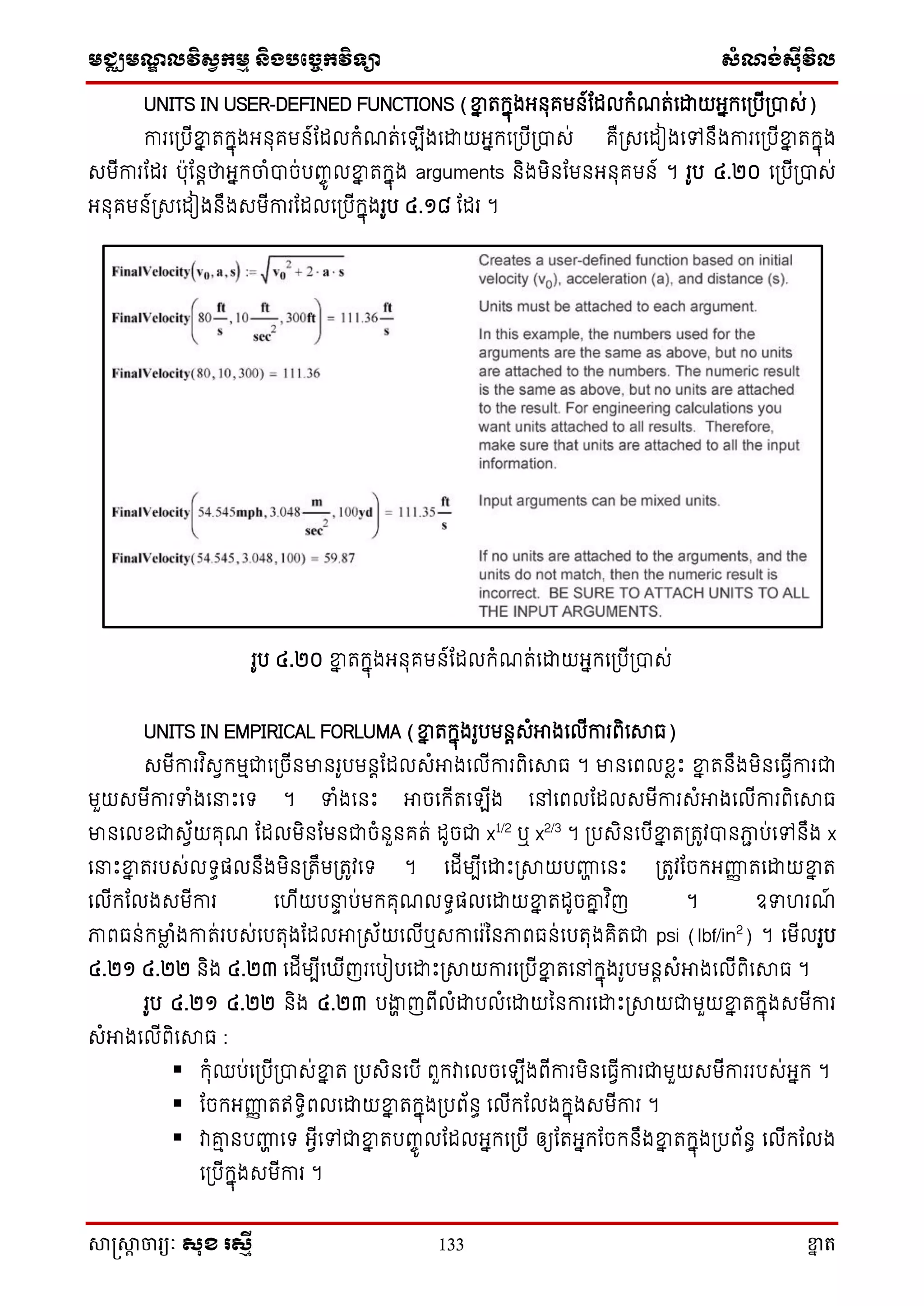 មជ្ឈមណ្ឌលវិស្វកមម និងបច្ចេកវិទ្្ា ស្ំណ្ង់ស្៊ីវិល
សាស្រ្សាា ចារ្យៈ សុខ រសមី 133 ខ្នា ត
UNITS IN USER-DEFINED FUNCTIONS (ខ្នន តក្នុងអ្នុគមន៍តដលក្ំណត់សោយអ្នក្ស្បើ្បាេ់)
ការស្បើខ្នន តក្នុងអ្នុគមន៍តដលក្ំណត់ស ើងសោយអ្នក្ស្បើ្បាេ់ គឺ្េសដៀងសៅនឹងការស្បើខ្នន តក្នុង
េមើការតដរ បុតនតថាអ្នក្ចាំបាច់បញ្ចូ លខ្នន តក្នុង arguments និងមិនតមនអ្នុគមន៍ ។ រូប ៤.២០ ស្បើ្បាេ់
អ្នុគមន៍្េសដៀងនឹងេមើការតដលស្បើក្នុងរូប ៤.១៨ តដរ ។
រូប ៤.២០ ខ្នន តក្នុងអ្នុគមន៍តដលក្ំណត់សោយអ្នក្ស្បើ្បាេ់
UNITS IN EMPIRICAL FORLUMA (ខ្នន តក្នុងរូបមនតេំអាងសលើការពិសសាធ)
េមើការវ ិេវក្មមជាស្ចើនមានរូបមនតតដលេំអាងសលើការពិសសាធ ។ មានសពលែាោះ ខ្នន តនឹងមិនសធវើការជា
មួយេមើការទំងស ោះសទ្ ។ ទំងសនោះ អាចសក្ើតស ើង សៅសពលតដលេមើការេំអាងសលើការពិសសាធ
មានសលែជាេវ័យគុណ តដលមិនតមនជាចំនួនគត់ ដូចជា x1/2
ឬ x2/3
។ ្បេិនសបើខ្នន ត្តូវបានភាា ប់សៅនឹង x
ស ោះខ្នន តរបេ់លទ្ធផលនឹងមិន្តឹម្តូវសទ្ ។ សដើមបើសោោះ្សាយបញ្ហា សនោះ ្តូវតចក្អ្ញ្ហញ តសោយខ្នន ត
សលើក្តលងេមើការ សហើយប ទ ប់មក្គុណលទ្ធផលសោយខ្នន តដូចរន វ ិញ ។ ឧទហរណ៍
ភាពធន់ក្មាា ំងកាត់របេ់សបតុងតដលអា្េ័យសលើឬេកាសរននភាពធន់សបតុងគិតជា psi (lbf/in2
) ។ សមើលរូប
៤.២១ ៤.២២ និង ៤.២៣ សដើមបើស ើញរសបៀបសោោះ្សាយការស្បើខ្នន តសៅក្នុងរូបមនតេំអាងសលើពិសសាធ ។
រូប ៤.២១ ៤.២២ និង ៤.២៣ បងាា ញពើលំោបលំសោយននការសោោះ្សាយជាមួយខ្នន តក្នុងេមើការ
េំអាងសលើពិសសាធ :
 ក្ុំឈប់ស្បើ្បាេ់ខ្នន ត ្បេិនសបើ ពួក្វាសលចស ើងពើការមិនសធវើការជាមួយេមើការរបេ់អ្នក្ ។
 តចក្អ្ញ្ហញ តឥទ្ធិពលសោយខ្នន តក្នុង្បព័នធ សលើក្តលងក្នុងេមើការ ។
 វារម នបញ្ហា សទ្ អ្វើសៅជាខ្នន តបញ្ចូ លតដលអ្នក្ស្បើ ឲ្យតតអ្នក្តចក្នឹងខ្នន តក្នុង្បព័នធ សលើក្តលង
ស្បើក្នុងេមើការ ។
 