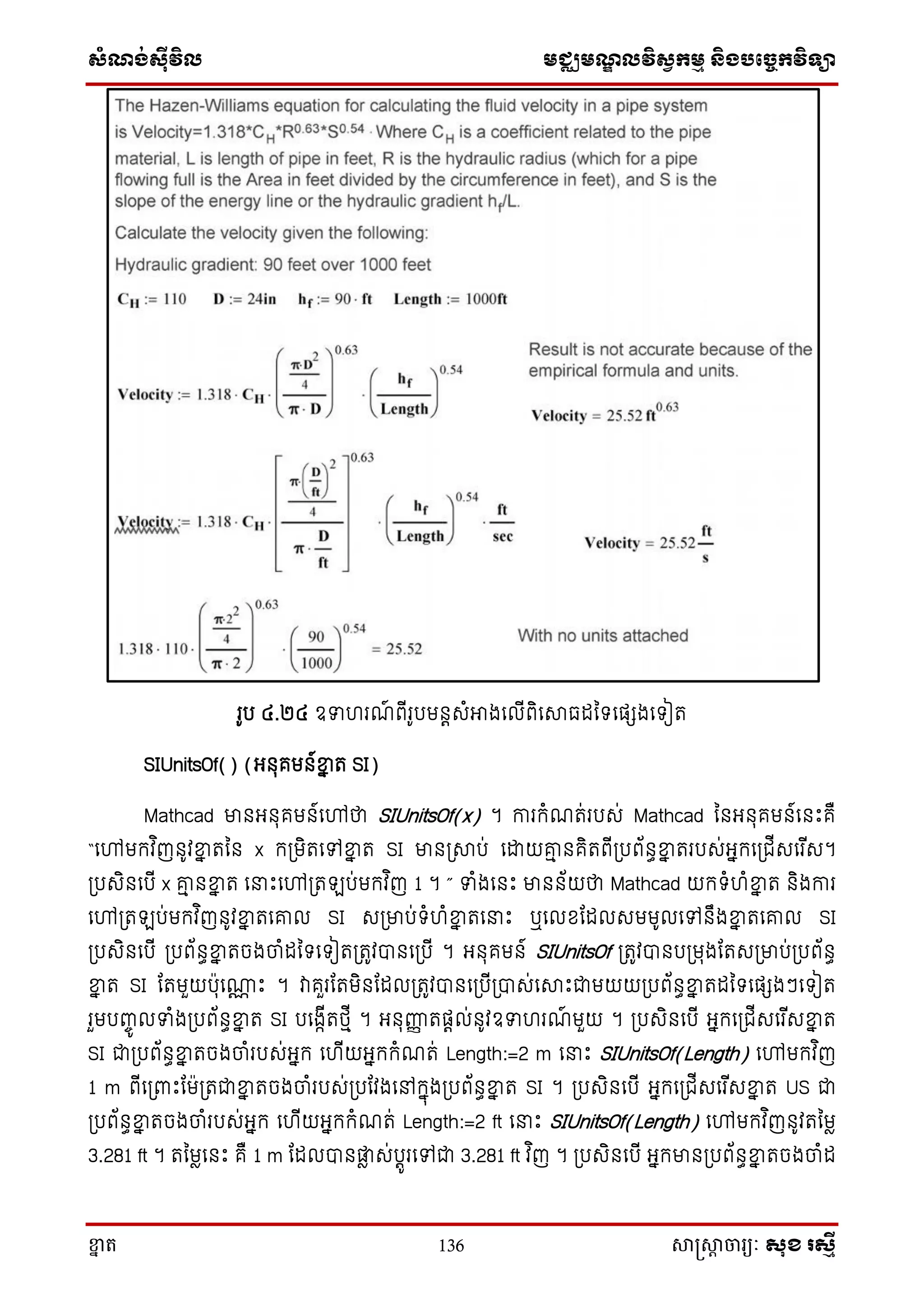 ស្ំណ្ង់ស្៊ីវិល មជ្ឈមណ្ឌលវិស្វកមម និងបច្ចេកវិទ្្ា
ខ្នា ត 136 សាស្រ្សាា ចារ្យៈ សុខ រសមី
រូប ៤.២៤ ឧទហរណ៍ ពើរូបមនតេំអាងសលើពិសសាធដនទ្សផេងសទ្ៀត
SIUnitsOf() (អ្នុគមន៍ខ្នន ត SI)
Mathcad មានអ្នុគមន៍សៅថា SIUnitsOf(x) ។ ការក្ំណត់របេ់ Mathcad ននអ្នុគមន៍សនោះគឺ
“សៅមក្វ ិញនូវខ្នន តនន x ក្្មិតសៅខ្នន ត SI មាន្សាប់ សោយរម នគិតពើ្បព័នធខ្នន តរបេ់អ្នក្ស្ជើេសរ ើេ។
្បេិនសបើ x រម នខ្នន ត ស ោះសៅ្ត ប់មក្វ ិញ 1 ។ ” ទំងសនោះ មានន័យថា Mathcad យក្ទ្ំហំខ្នន ត និងការ
សៅ្ត ប់មក្វ ិញនូវខ្នន តសរល SI េ្មាប់ទ្ំហំខ្នន តស ោះ ឬសលែតដលេមមូលសៅនឹងខ្នន តសរល SI
្បេិនសបើ ្បព័នធខ្នន តចងចាំដនទ្សទ្ៀត្តូវបានស្បើ ។ អ្នុគមន៍ SIUnitsOf ្តូវបានប្មុងតតេ្មាប់្បព័នធ
ខ្នន ត SI តតមួយបុសោណ ោះ ។ វាគួរតតមិនតដល្តូវបានស្បើ្បាេ់សសាោះជាមយយ្បព័នធខ្នន តដនទ្សផេងៗសទ្ៀត
រួមបញ្ចូ លទំង្បព័នធខ្នន ត SI បសងាើតថ្មើ ។ អ្នុញ្ហញ តផតល់នូវឧទហរណ៍ មួយ ។ ្បេិនសបើ អ្នក្ស្ជើេសរ ើេខ្នន ត
SI ជា្បព័នធខ្នន តចងចាំរបេ់អ្នក្ សហើយអ្នក្ក្ំណត់ Length:=2 m ស ោះ SIUnitsOf(Length) សៅមក្វ ិញ
1 m ពើស្ពាោះតម្តជាខ្នន តចងចាំរបេ់្បតវងសៅក្នុង្បព័នធខ្នន ត SI ។ ្បេិនសបើ អ្នក្ស្ជើេសរ ើេខ្នន ត US ជា
្បព័នធខ្នន តចងចាំរបេ់អ្នក្ សហើយអ្នក្ក្ំណត់ Length:=2 ft ស ោះ SIUnitsOf(Length) សៅមក្វ ិញនូវតនមា
3.281 ft ។ តនមាសនោះ គឺ 1 m តដលបានផ្លា េ់បតូរសៅជា 3.281 ft វ ិញ ។ ្បេិនសបើ អ្នក្មាន្បព័នធខ្នន តចងចាំដ
 