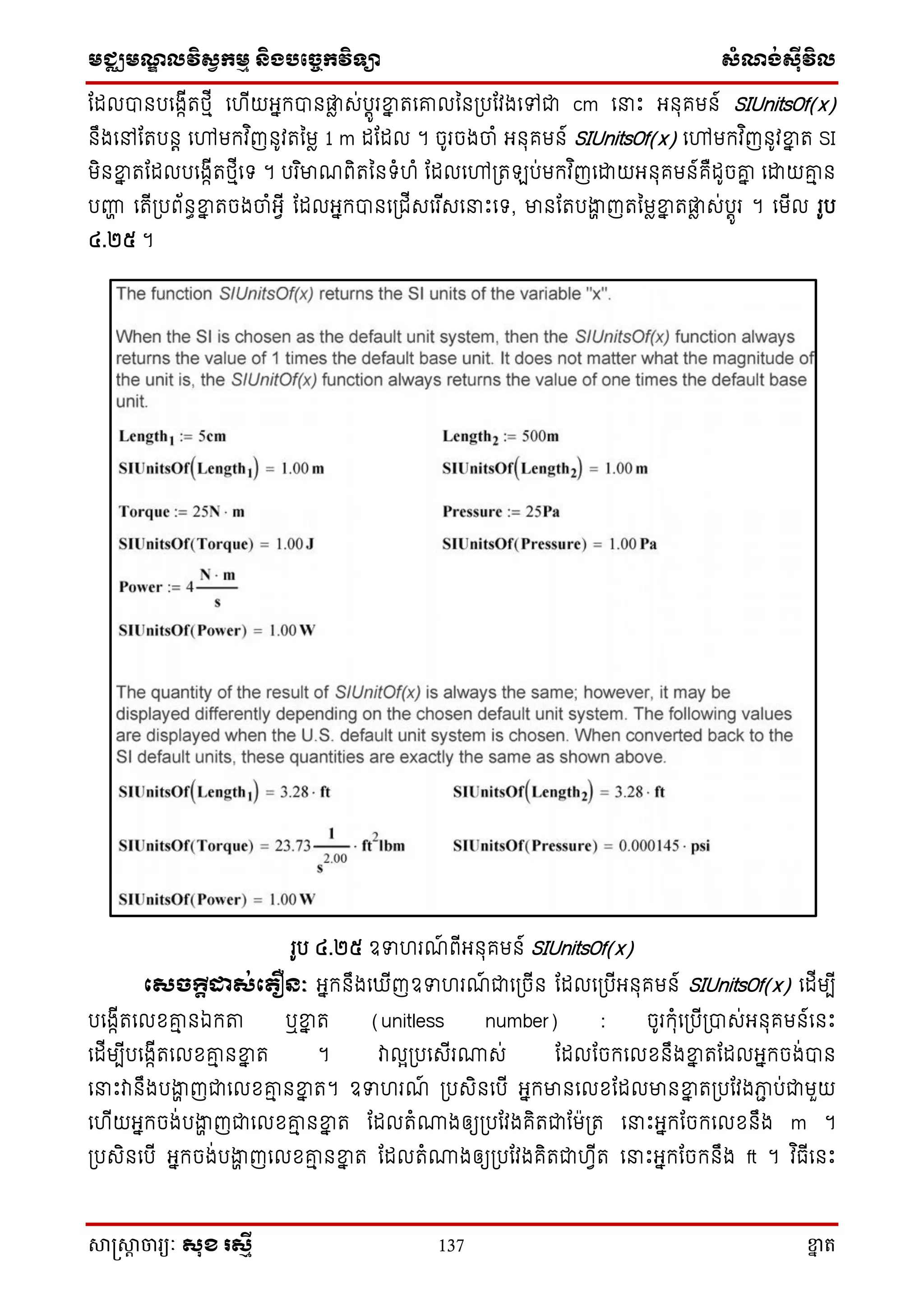 មជ្ឈមណ្ឌលវិស្វកមម និងបច្ចេកវិទ្្ា ស្ំណ្ង់ស្៊ីវិល
សាស្រ្សាា ចារ្យៈ សុខ រសមី 137 ខ្នា ត
តដលបានបសងាើតថ្មើ សហើយអ្នក្បានផ្លា េ់បតូរខ្នន តសរលនន្បតវងសៅជា cm ស ោះ អ្នុគមន៍ SIUnitsOf(x)
នឹងសៅតតបនត សៅមក្វ ិញនូវតនមា 1 m ដតដល ។ ចូរចងចាំ អ្នុគមន៍ SIUnitsOf(x) សៅមក្វ ិញនូវខ្នន ត SI
មិនខ្នន តតដលបសងាើតថ្មើសទ្ ។ បរ ិមាណពិតននទ្ំហំ តដលសៅ្ត ប់មក្វ ិញសោយអ្នុគមន៍គឺដូចរន សោយរម ន
បញ្ហា សតើ្បព័នធខ្នន តចងចាំអ្វើ តដលអ្នក្បានស្ជើេសរ ើេស ោះសទ្, មានតតបងាា ញតនមាខ្នន តផ្លា េ់បតូរ ។ សមើល រូប
៤.២៥ ។
រូប ៤.២៥ ឧទហរណ៍ ពើអ្នុគមន៍ SIUnitsOf(x)
សសចក្តីដាស់ស ឿនៈ អ្នក្នឹងស ើញឧទហរណ៍ ជាស្ចើន តដលស្បើអ្នុគមន៍ SIUnitsOf(x) សដើមបើ
បសងាើតសលែរម នឯក្ា ឬខ្នន ត (unitless number) : ចូរក្ុំស្បើ្បាេ់អ្នុគមន៍សនោះ
សដើមបើបសងាើតសលែរម នខ្នន ត ។ វាលអ្បសេើរោេ់ តដលតចក្សលែនឹងខ្នន តតដលអ្នក្ចង់បាន
ស ោះវានឹងបងាា ញជាសលែរម នខ្នន ត។ ឧទហរណ៍ ្បេិនសបើ អ្នក្មានសលែតដលមានខ្នន ត្បតវងភាា ប់ជាមួយ
សហើយអ្នក្ចង់បងាា ញជាសលែរម នខ្នន ត តដលតំោងឲ្យ្បតវងគិតជាតម្ត ស ោះអ្នក្តចក្សលែនឹង m ។
្បេិនសបើ អ្នក្ចង់បងាា ញសលែរម នខ្នន ត តដលតំោងឲ្យ្បតវងគិតជាហវើត ស ោះអ្នក្តចក្នឹង ft ។ វ ិធើសនោះ
 