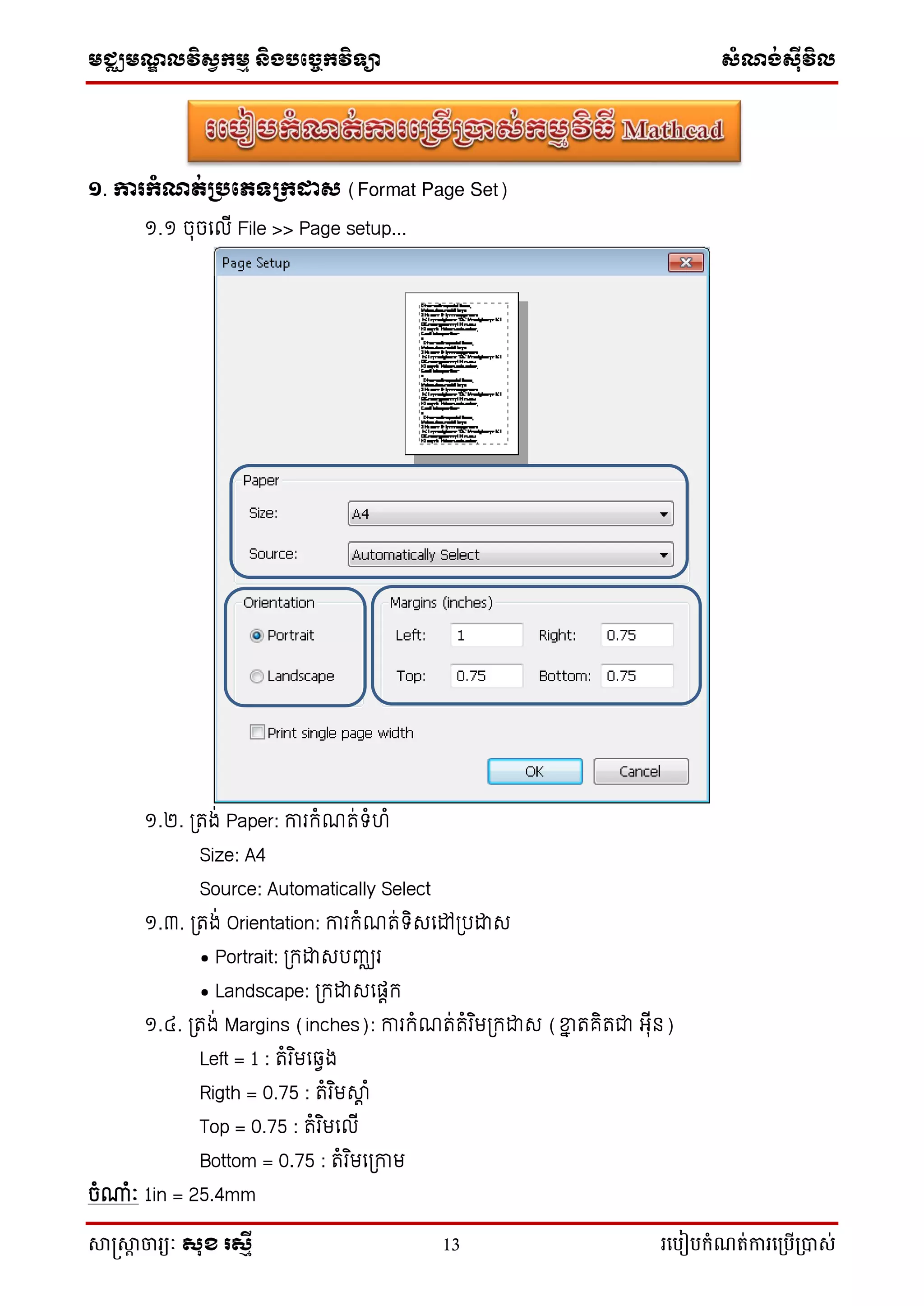 មជ្ឈមណ្ឌលវិស្វកមម និងបច្ចេកវិទ្្ា ស្ំណ្ង់ស្៊ីវិល
សាស្រ្សាា ចារ្យៈ សុខ រសមី 13 រ្បបៀបកំណត់ការ្ប្បើ្ាស់
១. ការកំណត់ប្រភេទប្កដាស (Format Page Set)
១.១ ចុចល ើ File >> Page setup...
១.២. ត្រង់ Paper: ការកំណរ់ទំហំ
Size: A4
Source: Automatically Select
១.៣. ត្រង់ Orientation: ការកំណរ់ទិសលៅត្រដាស
• Portrait: ត្កដាសរញ្ឈរ
• Landscape: ត្កដាសលតេក
១.៤. ត្រង់ Margins (inches): ការកំណរ់រំរ ិមត្កដាស (ខ្នា រគិរជា អុើន)
Left = 1 : រំរ ិមលវេង
Rigth = 0.75 : រំរ ិមស្េ ំ
Top = 0.75 : រំរ ិមល ើ
Bottom = 0.75 : រំរ ិមលត្កាម
ចំណំាំៈ 1in = 25.4mm
 
