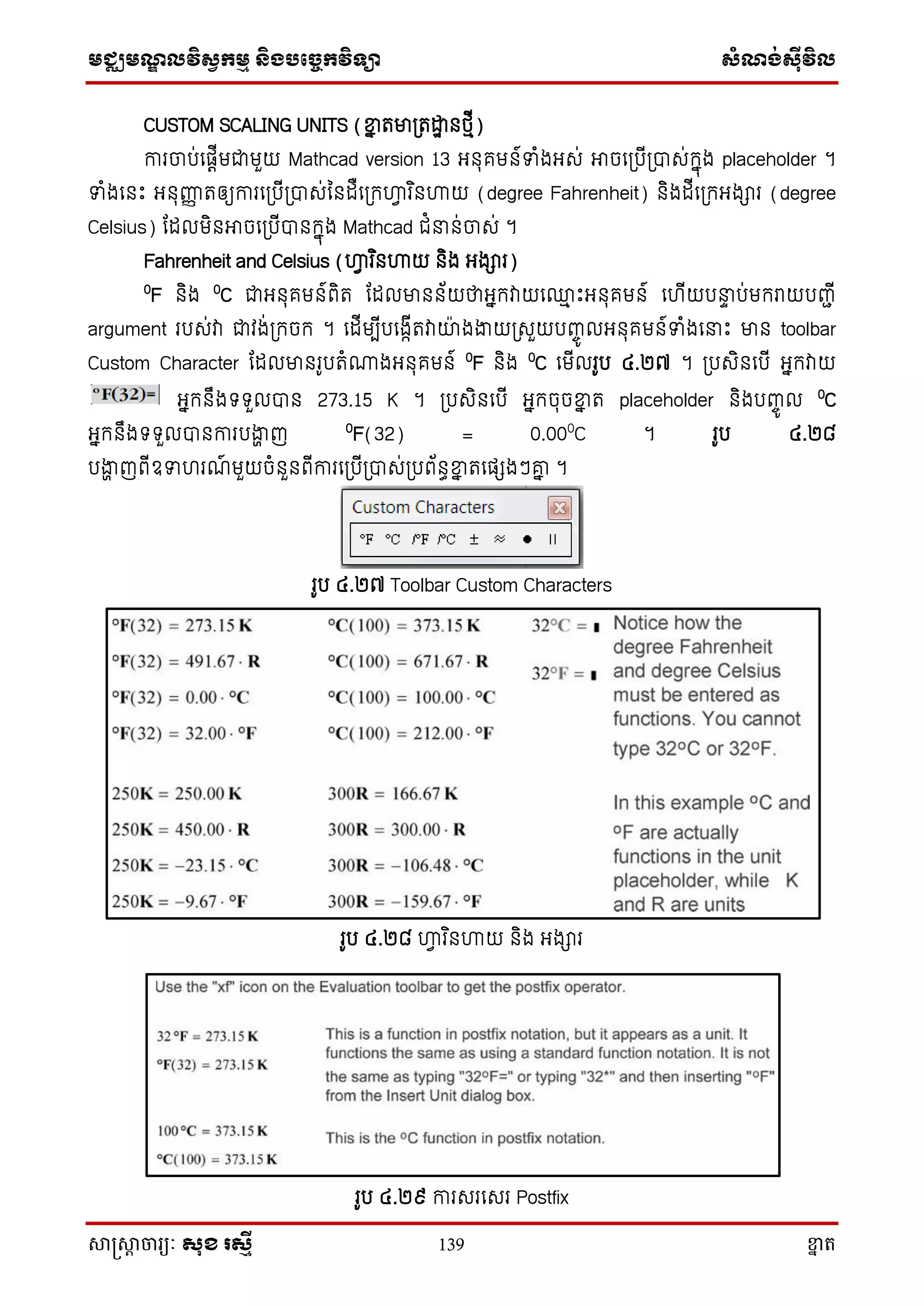 មជ្ឈមណ្ឌលវិស្វកមម និងបច្ចេកវិទ្្ា ស្ំណ្ង់ស្៊ីវិល
សាស្រ្សាា ចារ្យៈ សុខ រសមី 139 ខ្នា ត
CUSTOM SCALING UNITS (ខ្នន តមា្តោឋ នថ្មើ)
ការចាប់សផតើមជាមួយ Mathcad version 13 អ្នុគមន៍ទំងអ្េ់ អាចស្បើ្បាេ់ក្នុង placeholder ។
ទំងសនោះ អ្នុញ្ហញ តឲ្យការស្បើ្បាេ់ននដឺស្ក្ហ្គវ រ ិនហ្គយ (degree Fahrenheit) និងដើស្ក្អ្ងារ (degree
Celsius) តដលមិនអាចស្បើបានក្នុង Mathcad ជំ ន់ចាេ់ ។
Fahrenheit and Celsius (ហ្គវ រ ិនហ្គយ និង អ្ងារ)
0
F និង 0
C ជាអ្នុគមន៍ពិត តដលមានន័យថាអ្នក្វាយស្ម ោះអ្នុគមន៍ សហើយប ទ ប់មក្រាយបញ្ាើ
argument របេ់វា ជាវង់្ក្ចក្ ។ សដើមបើបសងាើតវាយាងងាយ្េួយបញ្ចូ លអ្នុគមន៍ទំងស ោះ មាន toolbar
Custom Character តដលមានរូបតំោងអ្នុគមន៍ 0
F និង 0
C សមើលរូប ៤.២៧ ។ ្បេិនសបើ អ្នក្វាយ
អ្នក្នឹងទ្ទ្ួលបាន 273.15 K ។ ្បេិនសបើ អ្នក្ចុចខ្នន ត placeholder និងបញ្ចូ ល 0
C
អ្នក្នឹងទ្ទ្ួលបានការបងាា ញ 0
F(32) = 0.000
C ។ រូប ៤.២៨
បងាា ញពើឧទហរណ៍ មួយចំនួនពើការស្បើ្បាេ់្បព័នធខ្នន តសផេងៗរន ។
រូប ៤.២៧ Toolbar Custom Characters
រូប ៤.២៨ ហ្គវ រ ិនហ្គយ និង អ្ងារ
រូប ៤.២៩ ការេរសេរ Postfix
 