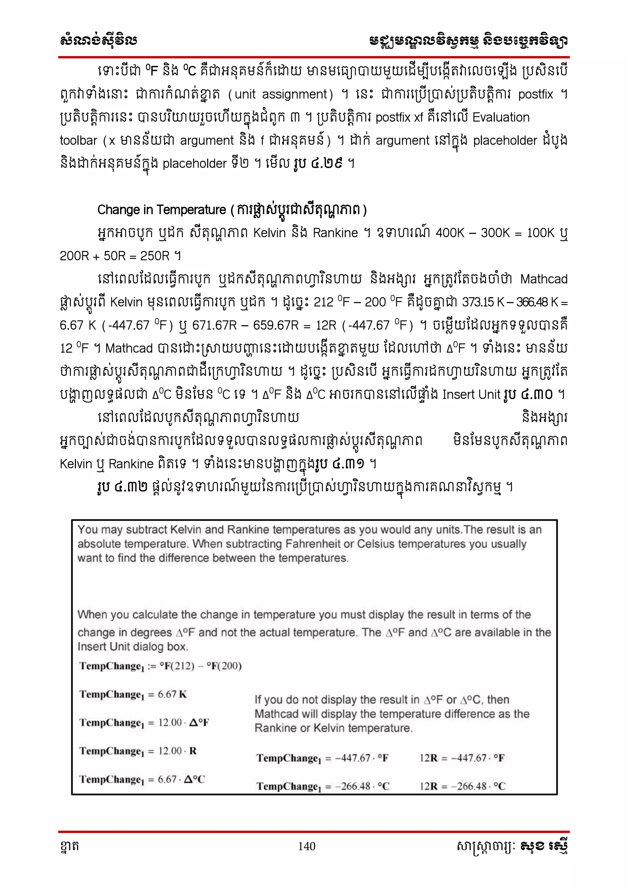 ស្ំណ្ង់ស្៊ីវិល មជ្ឈមណ្ឌលវិស្វកមម និងបច្ចេកវិទ្្ា
ខ្នា ត 140 សាស្រ្សាា ចារ្យៈ សុខ រសមី
សទោះបើជា 0
F និង 0
C គឺជាអ្នុគមន៍ក្៏សោយ មានមសធាបាយមួយសដើមបើបសងាើតវាសលចស ើង ្បេិនសបើ
ពួក្វាទំងស ោះ ជាការក្ំណត់ខ្នន ត (unit assignment) ។ សនោះ ជាការស្បើ្បាេ់្បតិបតតិការ postfix ។
្បតិបតតិការសនោះ បានបរ ិយាយរួចសហើយក្នុងជំពូក្ ៣ ។ ្បតិបតតិការ postfix xf គឺសៅសលើ Evaluation
toolbar (x មានន័យជា argument និង f ជាអ្នុគមន៍) ។ ោក្់ argument សៅក្នុង placeholder ដំបូង
និងោក្់អ្នុគមន៍ក្នុង placeholder ទ្ើ២ ។ សមើល រូប ៤.២៩ ។
Change in Temperature (ការផ្លា េ់បតូរជាេើតុណា ភាព)
អ្នក្អាចបូក្ ឬដក្ េើតុណា ភាព Kelvin និង Rankine ។ ឧទហរណ៍ 400K – 300K = 100K ឬ
200R + 50R = 250R ។
សៅសពលតដលសធវើការបូក្ ឬដក្េើតុណា ភាពហ្គវ រ ិនហ្គយ និងអ្ងារ អ្នក្្តូវតតចងចាំថា Mathcad
ផ្លា េ់បតូរពើ Kelvin មុនសពលសធវើការបូក្ ឬដក្ ។ ដូសចនោះ 212 0
F – 200 0
F គឺដូចរន ជា 373.15 K – 366.48 K =
6.67 K (-447.67 0
F) ឬ 671.67R – 659.67R = 12R (-447.67 0
F) ។ ចសមាើយតដលអ្នក្ទ្ទ្ួលបានគឺ
12 0
F ។ Mathcad បានសោោះ្សាយបញ្ហា សនោះសោយបសងាើតខ្នន តមួយ តដលសៅថា Δ0
F ។ ទំងសនោះ មានន័យ
ថាការផ្លា េ់បតូរេើតុណា ភាពជាដឺស្ក្ហ្គវ រ ិនហ្គយ ។ ដូសចនោះ ្បេិនសបើ អ្នក្សធវើការដក្ហ្គវ យរ ិនហ្គយ អ្នក្្តូវតត
បងាា ញលទ្ធផលជា Δ0
C មិនតមន 0
C សទ្ ។ Δ0
F និង Δ0
C អាចរក្បានសៅសលើផ្លទ ំង Insert Unit រូប ៤.៣០ ។
សៅសពលតដលបូក្េើតុណា ភាពហ្គវ រ ិនហ្គយ និងអ្ងារ
អ្នក្ចាេ់ជាចង់បានការបូក្តដលទ្ទ្ួលបានលទ្ធផលការផ្លា េ់បតូរេើតុណា ភាព មិនតមនបូក្េើតុណា ភាព
Kelvin ឬ Rankine ពិតសទ្ ។ ទំងសនោះមានបងាា ញក្នុងរូប ៤.៣១ ។
រូប ៤.៣២ ផតល់នូវឧទហរណ៍ មួយននការស្បើ្បាេ់ហ្គវ រ ិនហ្គយក្នុងការគណ វ ិេវក្មម ។
 