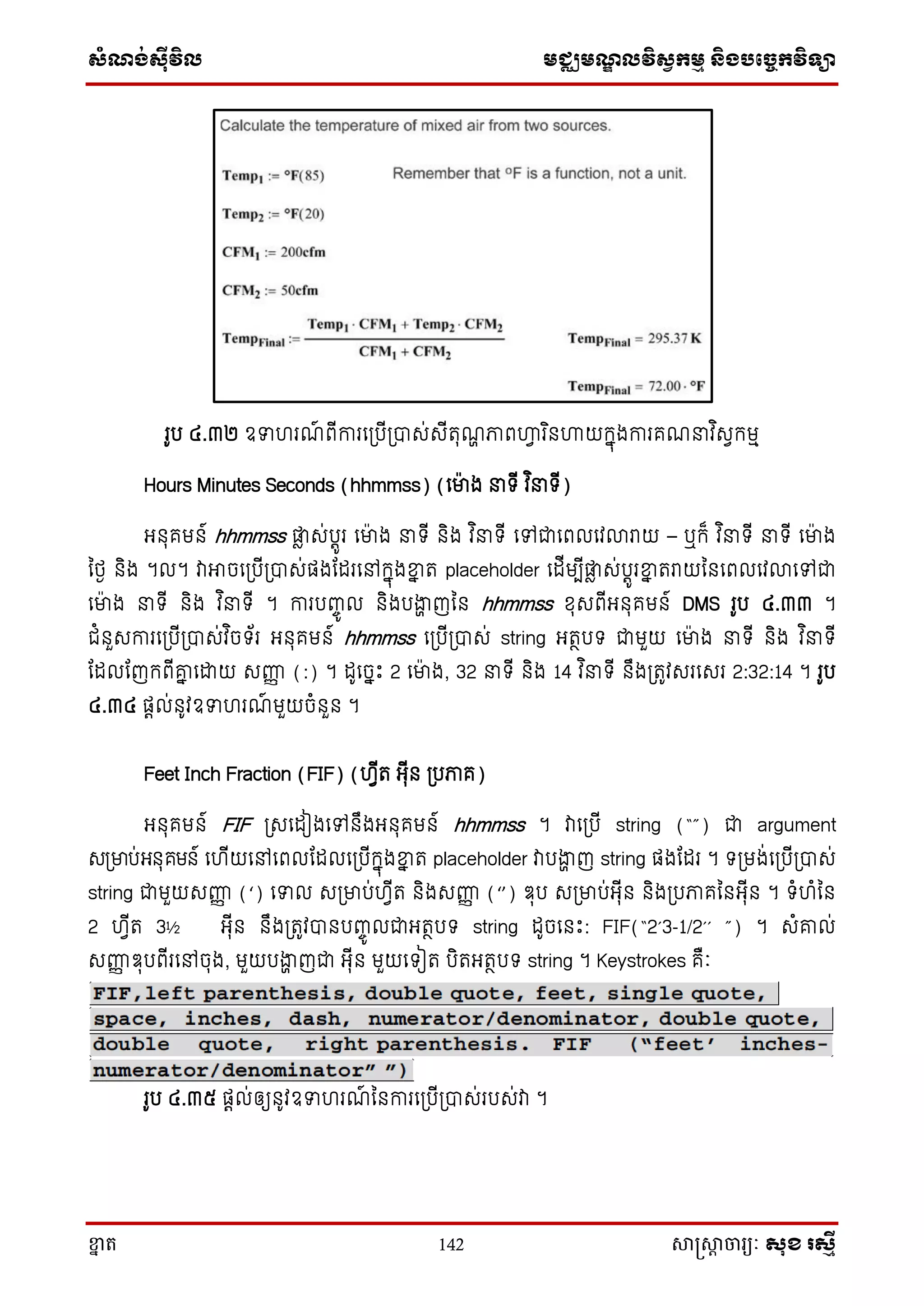 ស្ំណ្ង់ស្៊ីវិល មជ្ឈមណ្ឌលវិស្វកមម និងបច្ចេកវិទ្្ា
ខ្នា ត 142 សាស្រ្សាា ចារ្យៈ សុខ រសមី
រូប ៤.៣២ ឧទហរណ៍ ពើការស្បើ្បាេ់េើតុណា ភាពហ្គវ រ ិនហ្គយក្នុងការគណ វ ិេវក្មម
Hours Minutes Seconds (hhmmss) (សមាង ទ្ើ វ ិ ទ្ើ)
អ្នុគមន៍ hhmmss ផ្លា េ់បតូរ សមាង ទ្ើ និង វ ិ ទ្ើ សៅជាសពលសវលារាយ – ឬក្៏ វ ិ ទ្ើ ទ្ើ សមាង
នថ្ង និង ។ល។ វាអាចស្បើ្បាេ់ផងតដរសៅក្នុងខ្នន ត placeholder សដើមបើផ្លា េ់បតូរខ្នន តរាយននសពលសវលាសៅជា
សមាង ទ្ើ និង វ ិ ទ្ើ ។ ការបញ្ចូ ល និងបងាា ញនន hhmmss ែុេពើអ្នុគមន៍ DMS រូប ៤.៣៣ ។
ជំនួេការស្បើ្បាេ់វ ិចទ្័រ អ្នុគមន៍ hhmmss ស្បើ្បាេ់ string អ្តថបទ្ ជាមួយ សមាង ទ្ើ និង វ ិ ទ្ើ
តដលតញក្ពើរន សោយ េញ្ហញ (:) ។ ដូសចនោះ 2 សមាង, 32 ទ្ើ និង 14 វ ិ ទ្ើ នឹង្តូវេរសេរ 2:32:14 ។ រូប
៤.៣៤ ផតល់នូវឧទហរណ៍ មួយចំនួន ។
Feet Inch Fraction (FIF) (ហវើត អ្ុើន ្បភាគ)
អ្នុគមន៍ FIF ្េសដៀងសៅនឹងអ្នុគមន៍ hhmmss ។ វាស្បើ string (“”) ជា argument
េ្មាប់អ្នុគមន៍ សហើយសៅសពលតដលស្បើក្នុងខ្នន ត placeholder វាបងាា ញ string ផងតដរ ។ ទ្្មង់ស្បើ្បាេ់
string ជាមួយេញ្ហញ (‘) សទល េ្មាប់ហវើត និងេញ្ហញ (‘’) ឌុប េ្មាប់អ្ុើន និង្បភាគននអ្ុើន ។ ទ្ំហំនន
2 ហវើត 3½ អ្ុើន នឹង្តូវបានបញ្ចូ លជាអ្តថបទ្ string ដូចសនោះ: FIF(“2’3-1/2’’ ”) ។ េំរល់
េញ្ហញ ឌុបពើរសៅចុង, មួយបងាា ញជា អ្ុើន មួយសទ្ៀត បិតអ្តថបទ្ string ។ Keystrokes គឺៈ
រូប ៤.៣៥ ផតល់ឲ្យនូវឧទហរណ៍ ននការស្បើ្បាេ់របេ់វា ។
 
