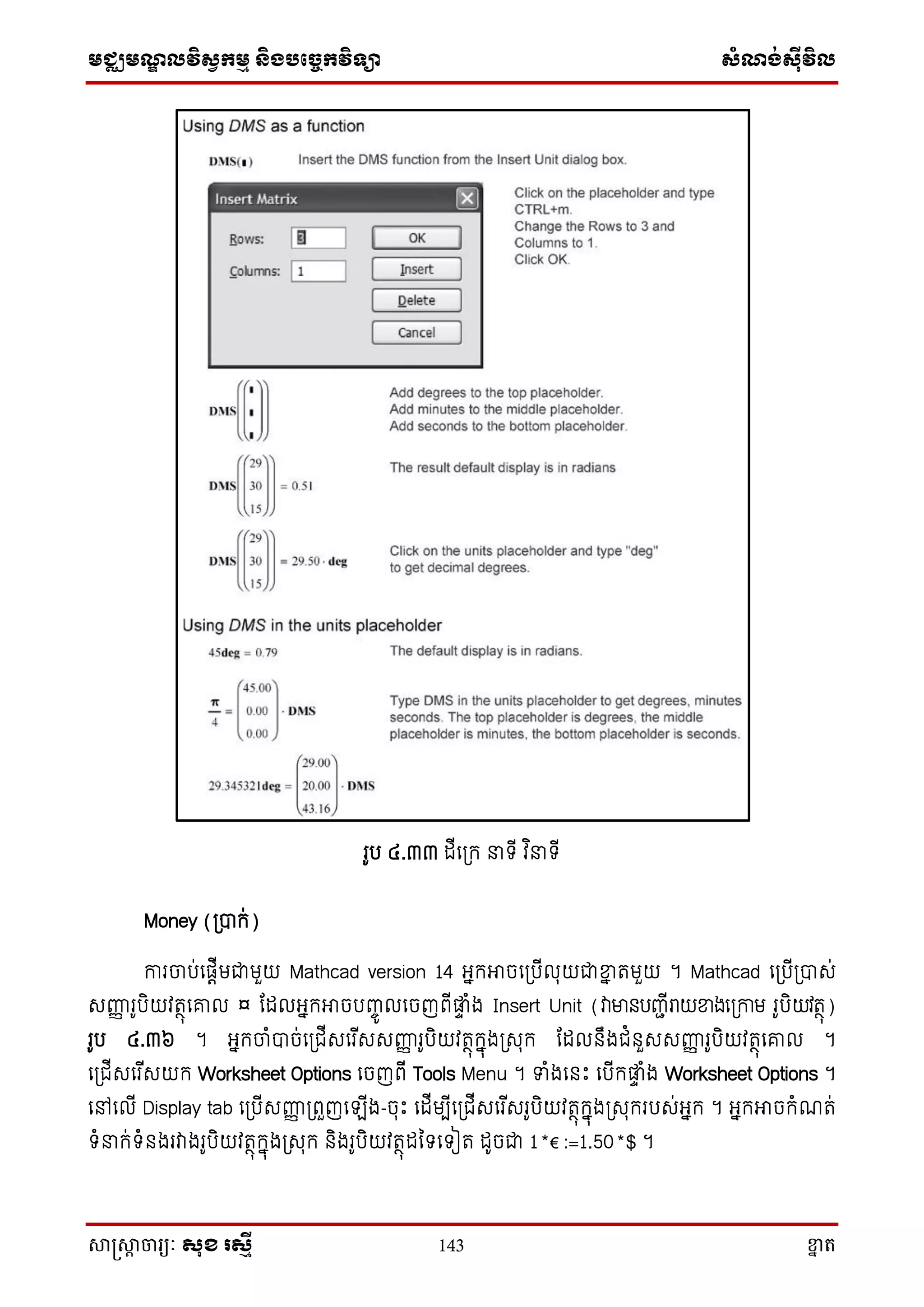 មជ្ឈមណ្ឌលវិស្វកមម និងបច្ចេកវិទ្្ា ស្ំណ្ង់ស្៊ីវិល
សាស្រ្សាា ចារ្យៈ សុខ រសមី 143 ខ្នា ត
រូប ៤.៣៣ ដើស្ក្ ទ្ើ វ ិ ទ្ើ
Money (្បាក្់)
ការចាប់សផតើមជាមួយ Mathcad version 14 អ្នក្អាចស្បើលុយជាខ្នន តមួយ ។ Mathcad ស្បើ្បាេ់
េញ្ហញ រូបិយវតថុសរល ¤ តដលអ្នក្អាចបញ្ចូ លសចញពើផ្លទ ំង Insert Unit (វាមានបញ្ាើរាយខ្នងស្កាម រូបិយវតថុ)
រូប ៤.៣៦ ។ អ្នក្ចាំបាច់ស្ជើេសរ ើេេញ្ហញ រូបិយវតថុក្នុង្េុក្ តដលនឹងជំនួេេញ្ហញ រូបិយវតថុសរល ។
ស្ជើេសរ ើេយក្ Worksheet Options សចញពើ Tools Menu ។ ទំងសនោះ សបើក្ផ្លទ ំង Worksheet Options ។
សៅសលើ Display tab ស្បើេញ្ហញ ្ពួញស ើង-ចុោះ សដើមបើស្ជើេសរ ើេរូបិយវតថុក្នុង្េុក្របេ់អ្នក្ ។ អ្នក្អាចក្ំណត់
ទ្ំ ក្់ទ្ំនងរវាងរូបិយវតថុក្នុង្េុក្ និងរូបិយវតថុដនទ្សទ្ៀត ដូចជា 1*€ :=1.50*$ ។
 
