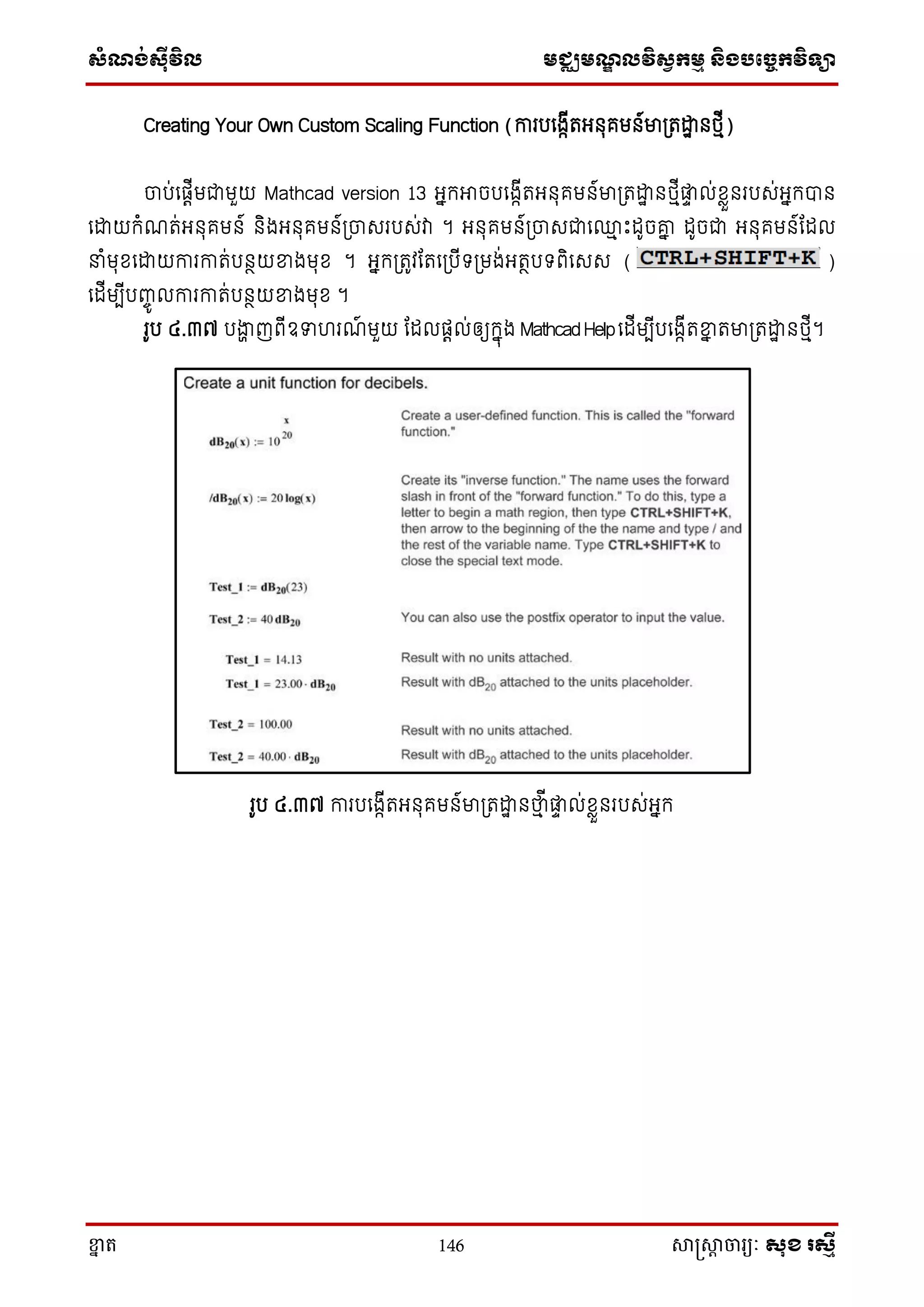 ស្ំណ្ង់ស្៊ីវិល មជ្ឈមណ្ឌលវិស្វកមម និងបច្ចេកវិទ្្ា
ខ្នា ត 146 សាស្រ្សាា ចារ្យៈ សុខ រសមី
Creating Your Own Custom Scaling Function (ការបសងាើតអ្នុគមន៍មា្តោឋ នថ្មើ)
ចាប់សផតើមជាមួយ Mathcad version 13 អ្នក្អាចបសងាើតអ្នុគមន៍មា្តោឋ នថ្មើផ្លទ ល់ែាួនរបេ់អ្នក្បាន
សោយក្ំណត់អ្នុគមន៍ និងអ្នុគមន៍្ចាេរបេ់វា ។ អ្នុគមន៍្ចាេជាស្ម ោះដូចរន ដូចជា អ្នុគមន៍តដល
ំមុែសោយការកាត់បនថយខ្នងមុែ ។ អ្នក្្តូវតតស្បើទ្្មង់អ្តថបទ្ពិសេេ ( )
សដើមបើបញ្ចូ លការកាត់បនថយខ្នងមុែ ។
រូប ៤.៣៧ បងាា ញពើឧទហរណ៍ មួយ តដលផតល់ឲ្យក្នុង MathcadHelpសដើមបើបសងាើតខ្នន តមា្តោឋ នថ្មើ។
រូប ៤.៣៧ ការបសងាើតអ្នុគមន៍មា្តោឋ នថាម ើផ្លទ ល់ែាួនរបេ់អ្នក្
 