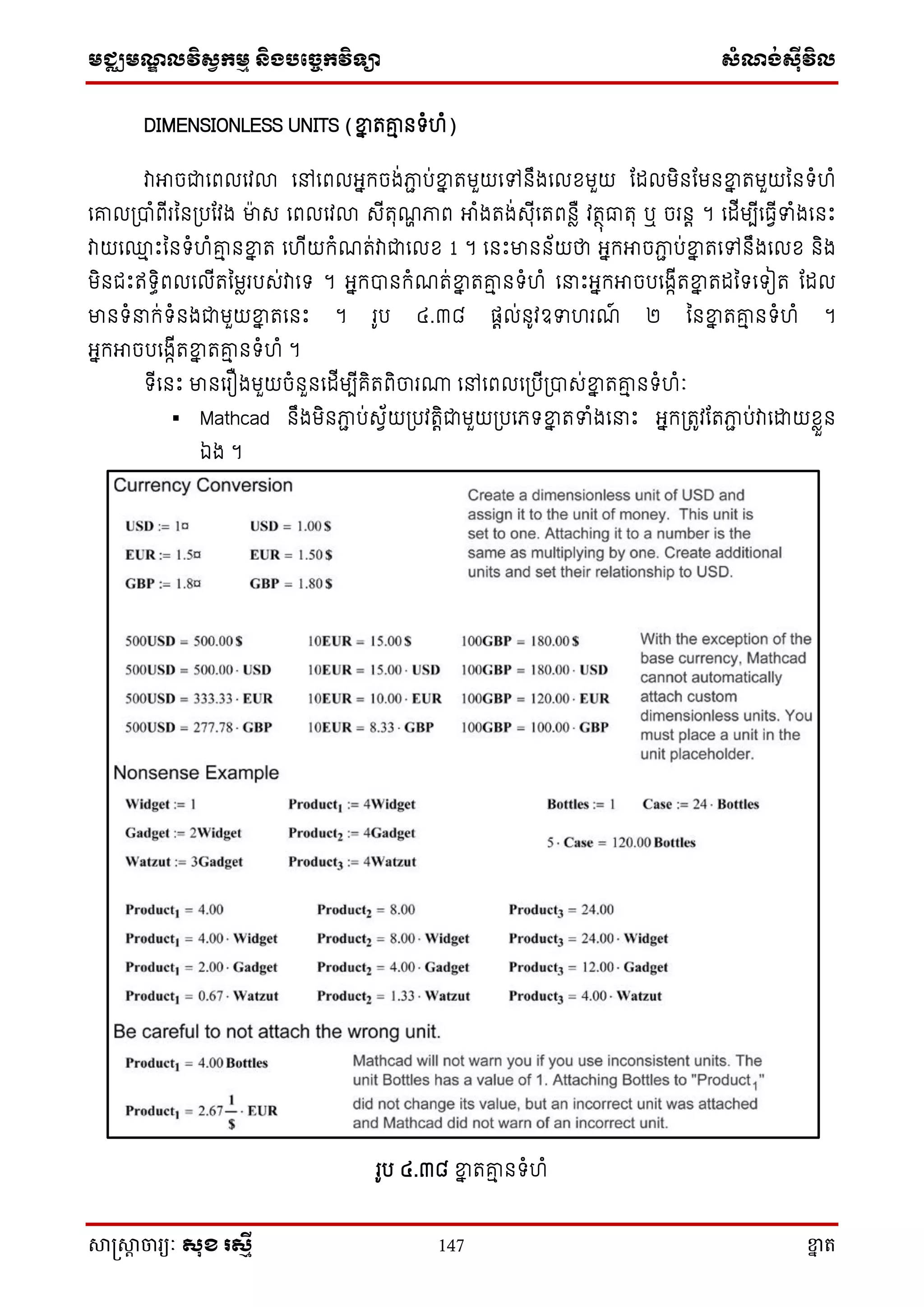 មជ្ឈមណ្ឌលវិស្វកមម និងបច្ចេកវិទ្្ា ស្ំណ្ង់ស្៊ីវិល
សាស្រ្សាា ចារ្យៈ សុខ រសមី 147 ខ្នា ត
DIMENSIONLESS UNITS (ខ្នន តរម នទ្ំហំ)
វាអាចជាសពលសវលា សៅសពលអ្នក្ចង់ភាា ប់ខ្នន តមួយសៅនឹងសលែមួយ តដលមិនតមនខ្នន តមួយននទ្ំហំ
សរល្បាំពើរនន្បតវង មាេ សពលសវលា េើតុណា ភាព អាំងតង់េុើសតពនាឺ វតថុធាតុ ឬ ចរនត ។ សដើមបើសធវើទំងសនោះ
វាយស្ម ោះននទ្ំហំរម នខ្នន ត សហើយក្ំណត់វាជាសលែ 1 ។ សនោះមានន័យថា អ្នក្អាចភាា ប់ខ្នន តសៅនឹងសលែ និង
មិនជោះឥទ្ធិពលសលើតនមារបេ់វាសទ្ ។ អ្នក្បានក្ំណត់ខ្នន តរម នទ្ំហំ ស ោះអ្នក្អាចបសងាើតខ្នន តដនទ្សទ្ៀត តដល
មានទ្ំ ក្់ទ្ំនងជាមួយខ្នន តសនោះ ។ រូប ៤.៣៨ ផតល់នូវឧទហរណ៍ ២ ននខ្នន តរម នទ្ំហំ ។
អ្នក្អាចបសងាើតខ្នន តរម នទ្ំហំ ។
ទ្ើសនោះ មានសរឿងមួយចំនួនសដើមបើគិតពិចារោ សៅសពលស្បើ្បាេ់ខ្នន តរម នទ្ំហំៈ
 Mathcad នឹងមិនភាា ប់េវ័យ្បវតតិជាមួយ្បសភទ្ខ្នន តទំងស ោះ អ្នក្្តូវតតភាា ប់វាសោយែាួន
ឯង ។
រូប ៤.៣៨ ខ្នន តរម នទ្ំហំ
 
