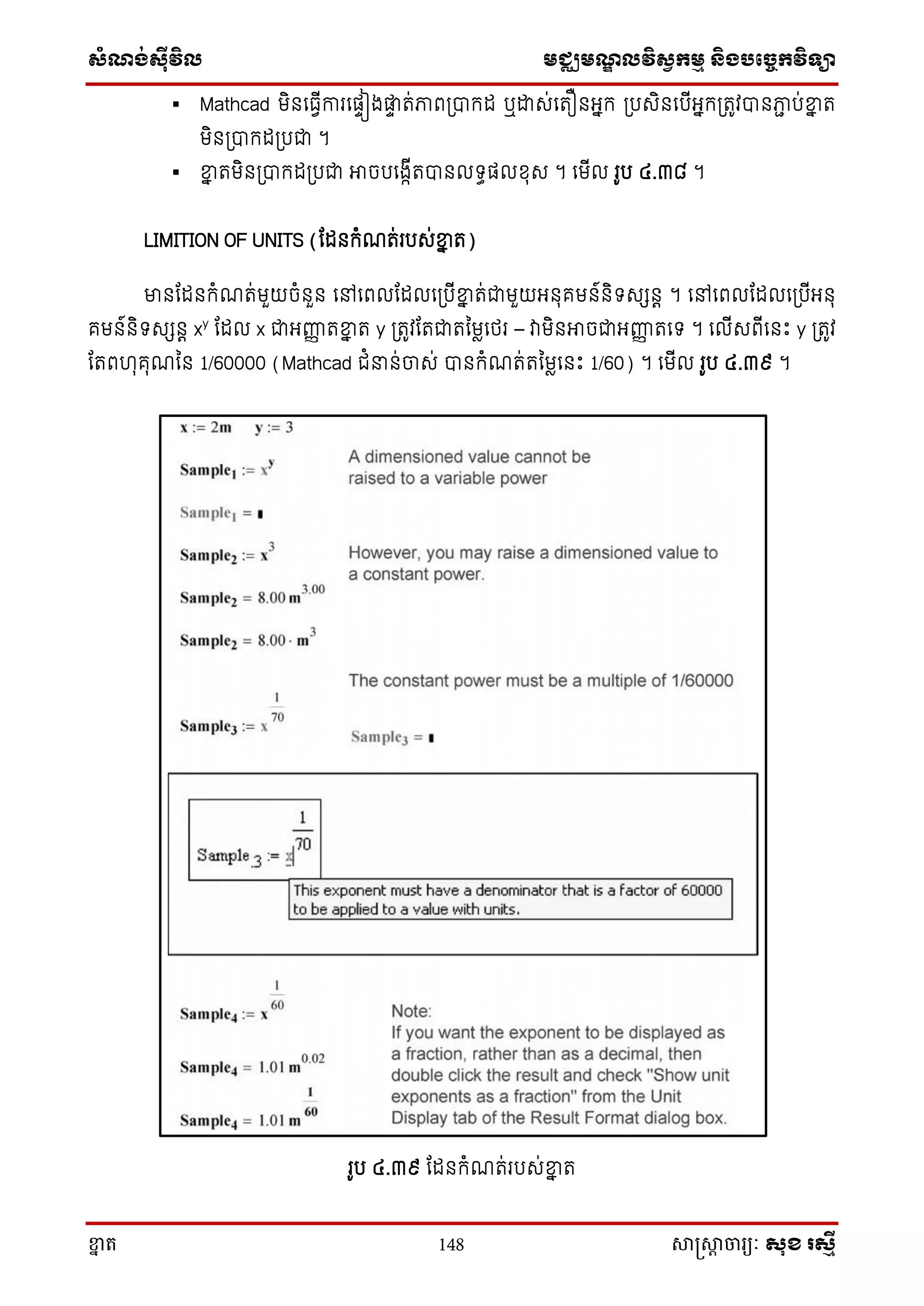 ស្ំណ្ង់ស្៊ីវិល មជ្ឈមណ្ឌលវិស្វកមម និងបច្ចេកវិទ្្ា
ខ្នា ត 148 សាស្រ្សាា ចារ្យៈ សុខ រសមី
 Mathcad មិនសធវើការសផទៀងផ្លទ ត់ភាព្បាក្ដ ឬោេ់សតឿនអ្នក្ ្បេិនសបើអ្នក្្តូវបានភាា ប់ខ្នន ត
មិន្បាក្ដ្បជា ។
 ខ្នន តមិន្បាក្ដ្បជា អាចបសងាើតបានលទ្ធផលែុេ ។ សមើល រូប ៤.៣៨ ។
LIMITION OF UNITS (តដនក្ំណត់របេ់ខ្នន ត)
មានតដនក្ំណត់មួយចំនួន សៅសពលតដលស្បើខ្នន ត់ជាមួយអ្នុគមន៍និទ្េេនត ។ សៅសពលតដលស្បើអ្នុ
គមន៍និទ្េេនត xy
តដល x ជាអ្ញ្ហញ តខ្នន ត y ្តូវតតជាតនមាសថ្រ – វាមិនអាចជាអ្ញ្ហញ តសទ្ ។ សលើេពើសនោះ y ្តូវ
តតពហុគុណនន 1/60000 (Mathcad ជំ ន់ចាេ់ បានក្ំណត់តនមាសនោះ 1/60) ។ សមើល រូប ៤.៣៩ ។
រូប ៤.៣៩ តដនក្ំណត់របេ់ខ្នន ត
 