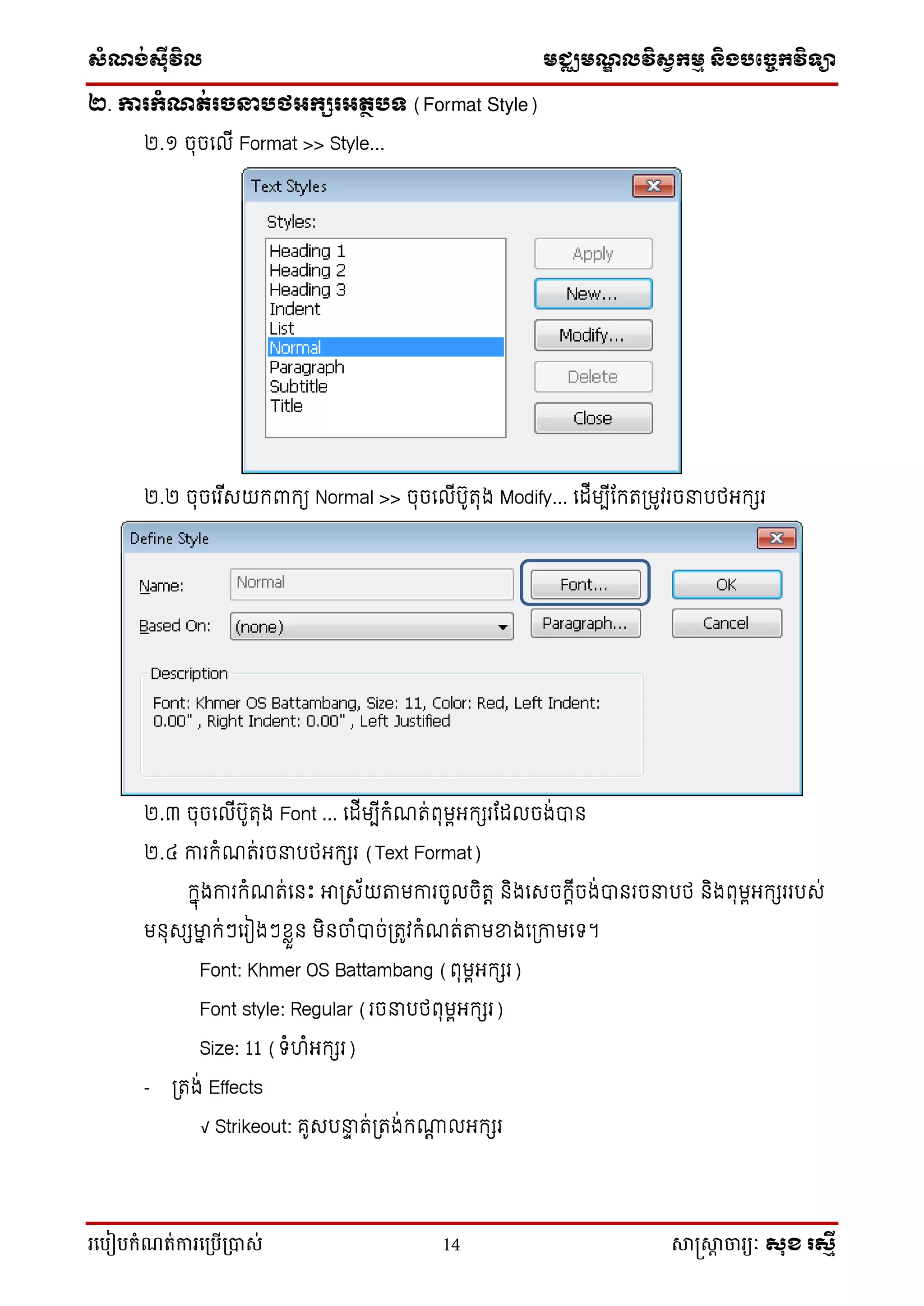 ស្ំណ្ង់ស្៊ីវិល មជ្ឈមណ្ឌលវិស្វកមម និងបច្ចេកវិទ្្ា
រ្បបៀបកំណត់ការ្ប្បើ្ាស់ 14 សាស្រ្សាា ចារ្យៈ សុខ រសមី
២. ការកំណត់រចនារថអកសរអតថរទ (Format Style)
២.១ ចុចល ើ Format >> Style...
២.២ ចុចលរ ើសយកពាកយ Normal >> ចុចល ើរ៊ូរុង Modify... ល ើមបើកករត្មូវរចនារថអកសរ
២.៣ ចុចល ើរ៊ូរុង Font ... ល ើមបើកំណរ់ពុមពអកសរក ចង់បាន
២.៤ ការកំណរ់រចនារថអកសរ (Text Format)
កាុងការកំណរ់លនេះ អាត្ស័យតាមការច៊ូ ចិរេ និងលសចកេើចង់បានរចនារថ និងពុមពអកសរររស់
មនុសសម្នា ក់ៗលរៀងៗខ្លួន មិនចំបាច់ត្រូវកំណរ់តាមខ្នងលត្កាមលទ។
Font: Khmer OS Battambang (ពុមពអកសរ)
Font style: Regular (រចនារថពុមពអកសរ)
Size: 11 (ទំហំអកសរ)
- ត្រង់ Effects
√ Strikeout: គ៊ូសរនាា រ់ត្រង់កណេ អកសរ
 